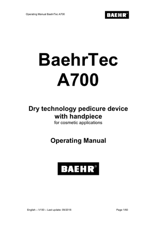 Operating Manual BaehrTec A700  1  Table of Contents Page Table of Contents ... 2 Note to users ... 4  1 2 2.1 2.2  Manufacturer’s declaration regarding this operating manual... 5 Symbols ... 5 2.2.1 2.2.2 2.2.3  2.3 2.4  Symbols in this operating manual... 5 Type plate with performance specifications ... 6 Symbols on the packaging ... 7 Foreword ... 8 General product description and intended use ... 9  2.4.1 2.4.2 2.4.3  Operator requirements... 9 Employee and Customer Protection ... 10 Possible risks for customers ... 10  2.4.3.1 2.4.3.2 2.4.3.3 2.4.4  Possible risks for operators ... 11  2.4.4.1 2.4.4.2 2.4.4.3 2.4.5 3  Risks due to dust and removed materials ... 11 Risk due to moving or rotating parts/instruments ... 11 Allergy risks... 11 Risks due to dust and removed materials ... 11 Risk due to moving or rotating parts/instruments ... 11 Allergy risks... 12 Safety information ... 12  Before using the device for the first time ... 12 3.1 3.2  4  Scope of delivery ... 12 What to observe before every use! ... 13 Device description ... 18  4.1  Control unit description ... 18 4.1.1 4.1.2 4.1.3 4.1.4 4.1.5 4.1.6 4.1.7  4.2 4.3 4.4 4.5  Front view BaehrTec A700 ... 18 Side view with handpiece holder ... 19 Side view with dust bag lid (closed) ... 20 Side view without dust bag lid and turbine protection filter (open)... 21 Dust bag lid (interior) ... 22 Rear view ... 23 Bottom view ... 24 Handpiece description ... 25 Cold device connection cable description ... 27 Suction system description ... 28 Colour display ... 30  4.5.1 4.5.2 4.6 4.7 4.8  Work mode... 30 Adjustment mode (Options Menu) ... 31 Home Function (button (17)) ... 33 Memory buttons (buttons (29) - (30)) ... 33 Attaching/detaching the dust bag lid to the control unit ... 34  4.8.1 4.8.2 4.9  Detaching ... 34 Attaching ... 34 Changing the filter ... 35  4.9.1 4.9.2 Page 2/60  Changing the dust bag... 36 Changing the turbine protection filter ... 37 English – V100 - Last update: 09/2018  