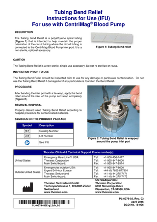 Tubing Bend Relief Instructions for Use (IFU) For use with CentriMag® Blood Pump DESCRIPTION The Tubing Bend Relief is a polyethylene spiral tubing (Figure 1) that is intended to help maintain the proper orientation of the circuit tubing where the circuit tubing is connected to the CentriMag Blood Pump inlet port. It is a non-sterile, optional accessory.  Figure 1: Tubing Bend relief  CAUTION The Tubing Bend Relief is a non-sterile, single-use accessory. Do not re-sterilize or reuse. INSPECTION PRIOR TO USE The Tubing Bend Relief should be inspected prior to use for any damage or particulate contamination. Do not use the Tubing Bend Relief if damaged or if any particulate is found on the Bend Relief. PROCEDURE After banding the inlet port with a tie-wrap, apply the bend relief around the inlet of the pump and wrap completely (Figure 2). REMOVAL/DISPOSAL Properly discard used Tubing Bend Relief according to hospital procedure for contaminated materials. SYMBOLS ON THE PRODUCT PACKAGE Symbol  Description Catalog Number Lot Number See IFU  Figure 2: Tubing Bend Relief is wrapped around the pump inlet port  Thoratec Clinical & Technical Support Phone number(s) United States  Emergency HeartLine™ USA: Thoratec Corporation Main Switchboard:  Tel: Tel: Fax:  Outside United States  Emergencies outside USA: Urgent/24-Hour Europe: Thoratec Switzerland Main Switchboard:  Tel: +1-925-847-8600 Tel: +44 (0) 7659 877901 Tel: +41 (0) 44 275 7171 Fax +41 (0) 44 275 7172 US Headquarters: Thoratec Corporation 6035 Stoneridge Drive Pleasanton, CA 94588, USA www.thoratec.com  Thoratec Switzerland GmbH Technoparkstrasse 1, CH-8005 Zürich Switzerland www.thoratec.com  +1-800-456-1477 +1-925-847-8600 +1-925-847-8574  PL-0279-02, Rev. 02 April 2016 DCO No. 16-026  