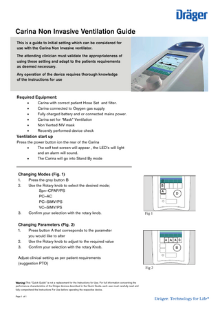 Carina Non Invasive Ventilation Guide This is a guide to initial setting which can be considered for use with the Carina Non Invasive ventilator. The attending clinician must validate the appropriateness of using these setting and adapt to the patients requirements as deemed necessary. Any operation of the device requires thorough knowledge of the instructions for use  Required Equipment:        Carina with correct patient Hose Set and filter. Carina connected to Oxygen gas supply Fully charged battery and or connected mains power. Carina set for “Mask” Ventilation Non Vented NIV mask Recently performed device check  Ventilation start up Press the power button ion the rear of the Carina  The self test screen will appear , the LED’s will light and an alarm will sound.  The Carina will go into Stand By mode  Changing Modes (Fig. 1) 1. 2.  3.  Press the grey button B Use the Rotary knob to select the desired mode; Spn-CPAP/PS PC-AC PC-SIMV/PS VC-SIMV/PS Confirm your selection with the rotary knob.  Fig 1  Changing Parameters (Fig. 2) 1. 2. 3.  Press button A that corresponds to the parameter you would like to alter Use the Rotary knob to adjust to the required value Confirm your selection with the rotary Knob.  Adjust clinical setting as per patient requirements (suggestion PTO)  Warning! This “Quick Guide” is not a replacement for the Instructions for Use. For full information concerning the performance characteristics of the Dräger devices described in the Quick Guide, each user must carefully read and fully comprehend the Instructions For Use before operating the respective device. Page 1 of 1  Fig 2  