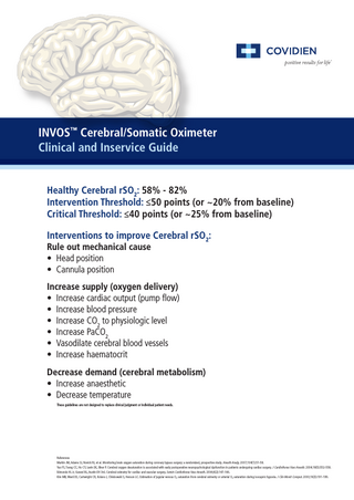 INVOS™ Cerebral/Somatic Oximeter Clinical and Inservice Guide Healthy Cerebral rSO2: 58% - 82% Intervention Threshold: ≤50 points (or ~20% from baseline) Critical Threshold: ≤40 points (or ~25% from baseline) Interventions to improve Cerebral rSO2: Rule out mechanical cause • Head position • Cannula position  Increase supply (oxygen delivery) • Increase cardiac output (pump flow) • Increase blood pressure • Increase CO2 to physiologic level • Increase PaCO2 • Vasodilate cerebral blood vessels • Increase haematocrit Decrease demand (cerebral metabolism) • Increase anaesthetic • Decrease temperature These guidelines are not designed to replace clinical judgment or individual patient needs.  References Murkin JM, Adams SJ, Novick RJ, et al. Monitoring brain oxygen saturation during coronary bypass surgery: a randomized, prospective study. Anesth Analg. 2007;104(1):51-58. Yao FS, Tseng CC, Ho CY, Levin SK, Illner P. Cerebral oxygen desaturation is associated with early postoperative neuropsychological dysfunction in patients undergoing cardiac surgery. J Cardiothorac Vasc Anesth. 2004;18(5):552-558. Edmonds HL Jr, Ganzel BL, Austin EH 3rd. Cerebral oximetry for cardiac and vascular surgery. Semin Cardiothorac Vasc Anesth. 2004;8(2):147-166. Kim MB, Ward DS, Cartwright CR, Kolano J, Chlebowski S, Henson LC. Estimation of jugular venous O2 saturation from cerebral oximetry or arterial O2 saturation during isocapnic hypoxia. J Clin Monit Comput. 2000;16(3):191-199.  