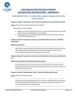 USER MANUAL SAPPHIRE MULTI-THERAPY AND DEDICATED INFUSION PUMPS - ADDENDUM 5 15025-048-0012* (Rev.: 11 Ver00, Ver01), updated to Sapphire SW R11V50, R11V52, R11V53 Changes to Chapter 1 'Introduction'; clause: 'Administering Infusions: General Safety Precautions' Update: Occlusion Pressure Alarm Settings text was updated Occlusion Pressure Alarm Settings:    High pressure settings may affect the time for occlusion detection. Make sure to set the occlusion pressure according to the clinical use case. When using sets with Pressure Activated Valve (PAV), the detection may be offset by 0.3 BAR (PAV cracking pressure).  Changes to Chapter 2 'Components, Accessories, and Administration Sets'; clause: 'PCA/PCEA Bolus Handle' Addition to the last note: ---------------------------------------------------------------------------------------------------------------------Note: When using a mini-cradle, the bolus handle must be connected directly to the pump. When using a gray-buttoned bolus handle, it may be connected to any port, but the communication cable should not be connected simultaneously. ---------------------------------------------------------------------------------------------------------------------Changes to Chapter 2 'Components, Accessories, and Administration Sets'; clause: 'Administration sets' Addition of a note at the end of the Administration Sets section: ---------------------------------------------------------------------------------------------------------------------Note: Only administration sets that include a roller clamp and do not include a Pressure Activated Valve (PAV) can be used for priming by gravity. For more information refer to the Directions for Use of each set. ---------------------------------------------------------------------------------------------------------------------Changes to Chapter 4 'Getting Started'; clause: 'Automatic priming using the pump' Update: The last warning was updated ---------------------------------------------------------------------------------------------------------------------Warning: During priming with the pump, Air in Line alarm is disabled. When priming, check that all clamps are opened and that there is no occlusion. Make sure that liquid- not air enters the administration set during priming. ---------------------------------------------------------------------------------------------------------------------P/N 15025-048-0032-UM-04  Q Core Medical Proprietary  Page 1 of 9  