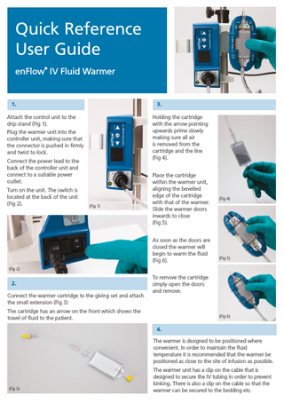 Quick Reference User Guide ®  enFlow IV Fluid Warmer  1.  3.  Attach the control unit to the drip stand (Fig 1).  Holding the cartridge with the arrow pointing upwards prime slowly making sure all air is removed from the cartridge and the line (Fig 4).  Plug the warmer unit into the controller unit, making sure that the connector is pushed in firmly and twist to lock. Connect the power lead to the back of the controller unit and connect to a suitable power outlet. Turn on the unit. The switch is located at the back of the unit (Fig 2).  ®  SmartSite needle-free system  (Fig 1)  Place the cartridge within the warmer unit, aligning the bevelled edge of the cartridge with that of the warmer. Slide the warmer doors inwards to close (Fig 5). As soon as the doors are closed the warmer will begin to warm the fluid (Fig 6).  (Fig 4)  (Fig 5)  (Fig 2)  2. Connect the warmer cartridge to the giving set and attach the small extension (Fig 3)  To remove the cartridge simply open the doors and remove.  The cartridge has an arrow on the front which shows the travel of fluid to the patient.  (Fig 6)  4. The warmer is designed to be positioned where convenient. In order to maintain the fluid temperature it is recommended that the warmer be positioned as close to the site of infusion as possible.  (Fig 3)  The warmer unit has a clip on the cable that is designed to secure the IV tubing in order to prevent kinking. There is also a clip on the cable so that the warmer can be secured to the bedding etc.  