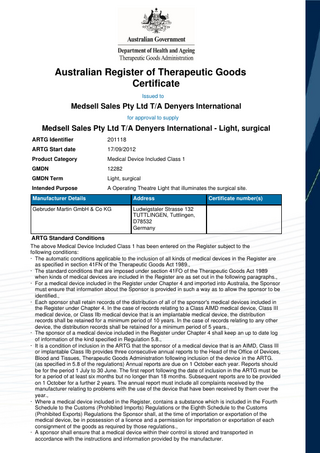 Australian Register of Therapeutic Goods Certificate Issued to  Medsell Sales Pty Ltd T/A Denyers International for approval to supply  Medsell Sales Pty Ltd T/A Denyers International - Light, surgical ARTG Identifier  201118  ARTG Start date  17/09/2012  Product Category  Medical Device Included Class 1  GMDN  12282  GMDN Term  Light, surgical  Intended Purpose  A Operating Theatre Light that illuminates the surgical site.  Manufacturer Details  Address  Gebruder Martin GmbH & Co KG  Ludwigstaler Strasse 132 TUTTLINGEN, Tuttlingen, D78532 Germany  Certificate number(s)  ARTG Standard Conditions The above Medical Device Included Class 1 has been entered on the Register subject to the following conditions: · The automatic conditions applicable to the inclusion of all kinds of medical devices in the Register are as specified in section 41FN of the Therapeutic Goods Act 1989., · The standard conditions that are imposed under section 41FO of the Therapeutic Goods Act 1989 when kinds of medical devices are included in the Register are as set out in the following paragraphs., · For a medical device included in the Register under Chapter 4 and imported into Australia, the Sponsor must ensure that information about the Sponsor is provided in such a way as to allow the sponsor to be identified., · Each sponsor shall retain records of the distribution of all of the sponsor's medical devices included in the Register under Chapter 4. In the case of records relating to a Class AIMD medical device, Class III medical device, or Class IIb medical device that is an implantable medical device, the distribution records shall be retained for a minimum period of 10 years. In the case of records relating to any other device, the distribution records shall be retained for a minimum period of 5 years., · The sponsor of a medical device included in the Register under Chapter 4 shall keep an up to date log of information of the kind specified in Regulation 5.8., · It is a condition of inclusion in the ARTG that the sponsor of a medical device that is an AIMD, Class III or implantable Class IIb provides three consecutive annual reports to the Head of the Office of Devices, Blood and Tissues, Therapeutic Goods Administration following inclusion of the device in the ARTG. (as specified in 5.8 of the regulations) Annual reports are due on 1 October each year. Reports should be for the period 1 July to 30 June. The first report following the date of inclusion in the ARTG must be for a period of at least six months but no longer than 18 months. Subsequent reports are to be provided on 1 October for a further 2 years. The annual report must include all complaints received by the manufacturer relating to problems with the use of the device that have been received by them over the year., · Where a medical device included in the Register, contains a substance which is included in the Fourth Schedule to the Customs (Prohibited Imports) Regulations or the Eighth Schedule to the Customs (Prohibited Exports) Regulations the Sponsor shall, at the time of importation or exportation of the medical device, be in possession of a licence and a permission for importation or exportation of each consignment of the goods as required by those regulations., · A sponsor shall ensure that a medical device within their control is stored and transported in accordance with the instructions and information provided by the manufacturer.  