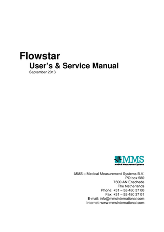 Table of contents Safety information ... 5 1.  Introduction... 11 1.1 Flowstar ... 11 1.2 Intended use ... 12 1.3 Safety information ... 12 1.4 Repair ... 12 1.5 Warranty ... 13 1.6 About this manual ... 13  2.  Installation... 15 2.1 System overview... 15 2.2 Flowmeter ... 16 2.2.1 2.2.2  2.3 2.4  Introduction ... 16 Flowmeter ... 17  Power supply ... 19 Insert new paper ... 21  3.  Control the equipment ... 23 3.1 Flowstar keyboard... 23 3.2 Manual or automatic operation ... 25  4.  Investigation... 27 4.1 Automatic operation ... 27 4.2 Manual operation ... 28 4.3 Print report ... 29 4.3.1 4.3.2 4.3.3 4.3.4  5.  Flow and voided volume curves... 29 Patient information... 30 Results... 31 Siroky plot ... 33  Maintenance ... 35 5.1 General ... 35 5.2 Cleaning the system ... 35 5.3 Preventive maintenance ... 37 5.4 Testing the system... 37  © 2000-2013 by MMS b.v.  3  