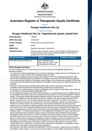 Australian Register of Therapeutic Goods Certificate Issued to  Paragon Healthcare Pty Ltd for approval to supply  Paragon Healthcare Pty Ltd - Hyperthermia system, heated fluid ARTG Identifier  135609  ARTG Start date  27/02/2007  Product Category  Medical Device Included Class IIb  GMDN  40784  GMDN Term  Hyperthermia system, heated fluid  Intended Purpose  A device used to maintain, raise or lower a patient's body temperature through conductive heat transfer whereby heated or cooled water is pumped from the unit to a blanket.  Manufacturer Details  Address  Cincinnati Sub Zero Products Inc  12011 Mosteller Road Cincinnati, OH, 45241-1528 United States Of America  Certificate number(s)  ARTG Standard Conditions The above Medical Device Included Class IIb has been entered on the Register subject to the following conditions: · The automatic conditions applicable to the inclusion of all kinds of medical devices in the Register are as specified in section 41FN of the Therapeutic Goods Act 1989., · The standard conditions that are imposed under section 41FO of the Therapeutic Goods Act 1989 when kinds of medical devices are included in the Register are as set out in the following paragraphs., · For a medical device included in the Register under Chapter 4 and imported into Australia, the Sponsor must ensure that information about the Sponsor is provided in such a way as to allow the sponsor to be identified., · A sponsor shall ensure that a medical device within their control is stored and transported in accordance with the instructions and information provided by the manufacturer., · The sponsor of a medical device included in the Register under Chapter 4 shall keep an up to date log of information of the kind specified in Regulation 5.8., · It is a condition of inclusion in the ARTG that the sponsor of a medical device that is an AIMD, Class III or implantable Class IIb provides three consecutive annual reports to the Head of the Office of Product Review, Therapeutic Goods Administration following inclusion of the device in the ARTG (as specified in 5.8 of the regulations). Annual reports are due on 1 October each year. Reports should be for the period 1 July to 30 June. The first report following the date of inclusion in the ARTG must be for a period of at least six months but no longer than 18 months. Subsequent reports are to be provided on 1 October for a further 2 years. The annual report must include all complaints and adverse events received by the manufacturer relating to problems with the use of the device that have been received by them over the year. For orthopaedic implant prosthesis that have been re-classified from Class IIb to Class III medical devices, annual report information must be submitted if the device meets either of the following criteria: I.The device was subject to a TGA application audit based on revision rate when the device transitioned from Class IIb to Class III; and/or II.No devices were supplied to the Australian marketplace before 30 June 2012. As per the standard automatic condition, annual reports should be submitted each year for the first three years of inclusion as a Class III medical device on the ARTG., · Where a medical device included in the Register, contains a substance which is included in the Fourth Schedule to the Customs (Prohibited Imports) Regulations or the Eighth Schedule to the Customs (Prohibited Exports) Regulations the Sponsor shall, at the time of importation or exportation of the medical device, be in possession of a licence and a permission for importation or exportation of each consignment of the goods as required by those regulations., · Each sponsor shall retain records of the distribution of all of the sponsor's medical devices included in the Register under Chapter 4. In the case of records relating to a Class AIMD medical device, Class III  