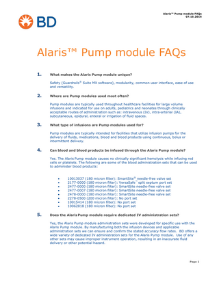 Alaris™ Pump module FAQs 07.15.2016  Alaris™ Pump module FAQs 1.  What makes the Alaris Pump module unique? Safety (Guardrails® Suite MX software), modularity, common user interface, ease of use and versatility.  2.  Where are Pump modules used most often? Pump modules are typically used throughout healthcare facilities for large volume infusions and indicated for use on adults, pediatrics and neonates through clinically acceptable routes of administration such as: intravenous (IV), intra-arterial (IA), subcutaneous, epidural, enteral or irrigation of fluid spaces.  3.  What type of infusions are Pump modules used for? Pump modules are typically intended for facilities that utilize infusion pumps for the delivery of fluids, medications, blood and blood products using continuous, bolus or intermittent delivery.  4.  Can blood and blood products be infused through the Alaris Pump module? Yes. The Alaris Pump module causes no clinically significant hemolysis while infusing red cells or platelets. The following are some of the blood administration sets that can be used to administer blood products:           5.  10013037 (180 micron filter): SmartSite® needle-free valve set 2177-0000 (180 micron filter): VersaSafe™ split septum port set 2477-0000 (180 micron filter): SmartSite needle-free valve set 2477-0007 (180 micron filter): SmartSite needle-free valve set 2478-0000 (180 micron filter): SmartSite needle-free valve set 2278-0500 (200 micron filter): No port set 10015414 (180 micron filter): No port set 10062818 (180 micron filter): No port set  Does the Alaris Pump module require dedicated IV administration sets? Yes, the Alaris Pump module administration sets were developed for specific use with the Alaris Pump module. By manufacturing both the infusion devices and applicable administration sets we can ensure and confirm the stated accuracy flow rates. BD offers a wide variety of dedicated IV administration sets for the Alaris Pump module. Use of any other sets may cause improper instrument operation, resulting in an inaccurate fluid delivery or other potential hazard.  Page 1  