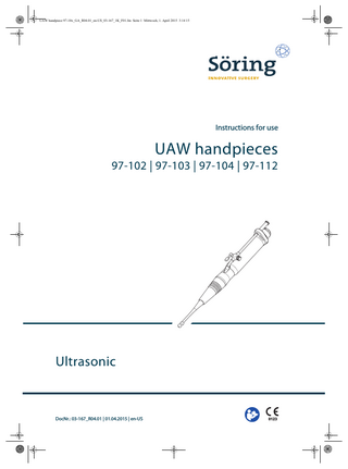UAW handpiece 97-10x_GA_R04.01_en-US_03-167_1K_F01.fm Seite 3 Mittwoch, 1. April 2015 3:14 15  Table of contents  Table of contents  1 Introduction ... 5 1.1  Information about these instructions for use... 5  1.2  Typographical conventions ... 5  1.3  General conditions... 6  2 Safety ... 7 2.1  Intended use... 7  2.2  General warnings ... 8  3 Overview...10 3.1  Overview of UAW handpiece ...10  3.2  Scope of delivery...11  3.3  Symbols ...11  3.4  System overview ...12  4 Transport and storage...13 5 Operation ...14 5.1 5.1.1 5.1.2  Preparing for treatment ...15 Connecting the UAW handpiece to the ultrasonic generator ...15 Functional testing ...17  5.2  Starting treatment ...18  5.3 5.3.1  Ending treatment...20 Disconnecting the UAW handpiece from the ultrasonic generator ...20  6 Reprocessing ...22 6.1  Disassembling the UAW handpiece ...22  6.2  Manually pre-cleaning the UAW handpiece ...23  6.3  Automatically clean and disinfect the UAW handpiece...24  6.4  Reassembling the UAW handpiece...25  6.5  Sterilizing the UAW handpiece ...26  DocNr.: 03-167_R04.01 | 01.04.2015 | en-US | UAW handpieces  3  