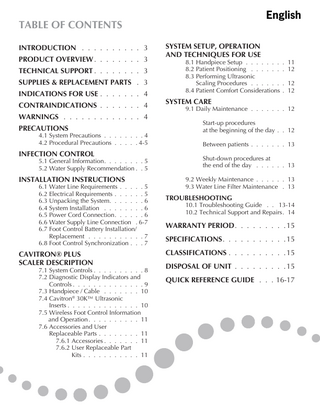 English  TABLE OF CONTENTS Introduction... 3 product overview... 3 Technical support... 3 supplies & replacement parts . . 3 indications for use... 4 contraindications... 4 warnings... 4 precautions  4.1 System Precautions... 4 4.2 Procedural Precautions... 4-5  INFECTION CONTROL  5.1 General Information... 5 5.2 Water Supply Recommendation . . 5  INSTALLATION INSTRUCTIONS  6.1 Water Line Requirements... 5 6.2 Electrical Requirements... 5 6.3 Unpacking the System... 6 6.4 System Installation... 6 6.5 Power Cord Connection... 6 6.6 Water Supply Line Connection . 6-7 6.7 Foot Control Battery Installation/ . 	 Replacement... 7 6.8 Foot Control Synchronization . . . 7  CAVITRON® PLUS SCALER DESCRIPTION  7.1 System Controls... 8 7.2 Diagnostic Display Indicators and . 	 Controls... 9 7.3 Handpiece / Cable... 10 7.4 Cavitron® 30K™ Ultrasonic 	 Inserts... 10 7.5 Wireless Foot Control Information .  and Operation... 11 7.6 Accessories and User . 	 Replaceable Parts... 11 		 7.6.1 Accessories... 11 		 7.6.2 User Replaceable Part . 		 Kits... 11  SYSTEM SETUP, OPERATION AND TECHNIQUES FOR USE  8.1 Handpiece Setup... 11 8.2 Patient Positioning... 12 8.3 Performing Ultrasonic . 	 Scaling Procedures... 12 8.4 Patient Comfort Considerations . . 12  SYSTEM CARE  9.1 Daily Maintenance... 12 .  		 		  Start-up procedures . at the beginning of the day . . . 12 .  		  Between patients... 13 .  		 		  Shut-down procedures at . the end of the day... 13 .  9.2 Weekly Maintenance... 13 9.3 Water Line Filter Maintenance . . 13  TROUBLESHOOTING  10.1 Troubleshooting Guide . . . 13-14 10.2 Technical Support and Repairs . 14  WARRANTY PERIOD... 15 SPECIFICATIONS... 15 CLASSIFICATIONS... 15 DISPOSAL OF UNIT... 15 QUICK REFERENCE GUIDE . . . 16-17  