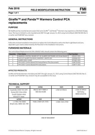 Feb 2018  FIELD MODIFICATION INSTRUCTION  Page 1 of 1  FMI No. 32057  Giraffe™ and Panda™ Warmers Control PCA replacements PURPOSE TM  TM  GE Healthcare has recently become aware that some Giraffe and Panda Warmers may experience a Dim/Dark Display issue. The issue is limited to units manufactured 2007 through January 31, 2015 using Control Board 2065760-001 Rev G or earlier and M1087687 (any revision).  GENERAL INSTRUCTIONS Follow the enclosed Installation Instructions to replace the Control Board as well as the Alarm Light Board and Lens, dependent upon need as determined by the flowchart in the Installation Instructions.  FURNISHED MATERIALS The control Board Replacement Kit (P/N: 2092027-001) should contain the following parts: Quantity 1 1 1 1 1  Part Name WARMER CONTROL BOARD KIT: IEC ALARMS SOFTWARE LED Driver Board SVCE KIT ALARM PCA ROHS, WARMER - WHITE LED ALARM LENS, CLEAR FMI 32057 Control Board FMI Notice/Memo (This Document) FMI 32057 Control Board FMI Instructions  Part Number 2092027-001 2090846-001 2074821-001 2108778-001 2108777-001  AFFECTED PRODUCTS: Giraffe and Panda Warmers manufactured 2007 through January 31, 2015 using Control Board 2065760-001 Rev G or earlier and M1087687 (any revision) may be susceptible to this issue.  TECHNICAL SUPPORT APAC  CHINA  EGM  EUROPE  Australia 1300 722 229 Korea (02) 1544 4564 South Eastern Asia (65) 6277 3444  (8621) 38777888 or 800 810 8188  +358 10 39411  +358 10 39411 Germany 0800 4343258  LATAM  SHS  USCAN  + 1 954 744 5600 Brazil only: 0800 165 799  India 1 800 425 7255  1-800–345-2700  END OF DOCUMENT  © 2018 by General Electric Company. All rights reserved.  2108778-001 Rev A  