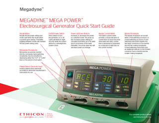 Megadyne™  MEGADYNE™ MEGA POWER™ Electrosurgical Generator Quick Start Guide Recall Button  On/Off Power Switch  Power Up/Down Buttons  Bipolar Current Meter  Bipolar Receptacle  Recalls the last power setting and mode used when the recall button is pushed upon startup. Thereafter, toggling between modes will maintain the last power setting used.  Press button to turn the generator on or off. Lights will blink for eight seconds while the system performs a self-diagnostic system check.  Increases or decreases the power in a selected mode. The arrow up key increases power settings in one-watt increments up to 40 watts and in increments of five watts thereafter. The arrow down key will decrease power accordingly.  The built-in current meter provides a visual indication of current flow. As tissue becomes desiccated and dries, current flow is diminished as illustrated by a reduction in light bars on the current monitor.  The bipolar receptacle can accept either a foot-switching accessory or a hand-switching accessory. A footswitching instrument requires the two large connectors to be inserted into the two mating receptacles. A hand-switching instrument uses an additional male pin on the molded connector that is inserted into the smaller mating receptacle.  Monopolar Receptacles Monopolar accessories inserted into the monopolar hand-switching receptacles may be activated by depressing either the “CUT” or “COAG” keys on the pencil or foot switch.  Patient Return Electrode Input Install a patient return electrode according to electrode manufacturer’s instructions for use.  For complete product details, see Instructions for Use.  
