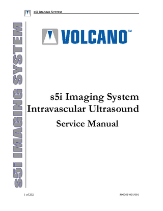 s5i IMAGING SYSTEM  Table of Contents CHAPTER 1 INTRODUCTION... 8 PRODUCT SUPPORT ... 8 Read and Review Manual before Operation ... 8 Technical Support ... 8 Volcano Field Service / Technical Support Centers... 8 WARRANTY ... 9 PATENTS AND TRADEMARKS ... 11 Patents... 11 Trademarks ... 11 HOW TO USE THIS MANUAL... 11 CHAPTER 2 DESCRIPTION OF THE PRODUCT ... 14 S5I CENTRAL PROCESSING UNIT (CPU)... 15 ISOLATION TRANSFORMER ... 17  Isolation Transformer Mounting Options ... 17 Isolation Transformer Interface ... 17 S5I CONTROL STATION... 18 Control Station Mounting Options... 18 Control Station Interface... 18 s5i Series Control Panel... 19 Trackball ... 19 Screen Selection Keys ... 20 Alphanumeric Keyboard ... 21 JOYSTICK... 22 Joystick Mounting Options... 22 Joystick Interface ... 22 CONTROL ROOM MONITOR ... 23 Control Room Monitor Mounting Options... 23 Control Room Monitor Interface... 23 EXAM ROOM MONITOR ... 24 4 WAY VGA VIDEO SWITCH ... 24 4-way VGA Video Switch Mounting Options ... 25 4-way VGA Video Switch Interface... 25 PATIENT INTERFACE MODULE (PIM) ... 26 PIM Mounting Options ... 26 PIM Interface ... 26 PRINTER ... 27 Printer Mounting Options ... 27 Printer Interface... 27 USB EXTENDER ... 28 CHAPTER 3 – THEORY OF OPERATION... 29 OBJECTIVE AND SCOPE OF THIS CHAPTER... 29 CHAPTER 4 PRE-INSTALLATION... 35 OBJECTIVE AND SCOPE OF THIS CHAPTER ... 35 RESPONSIBILITY OF PURCHASER/CUSTOMER ... 35 806365-001/001  3 of 202  