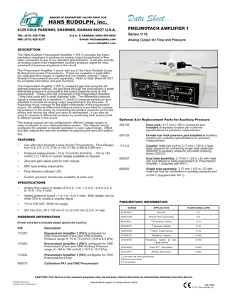 MAKERS OF RESPIRATORY VALVES SINCE 1938  HANS RUDOLPH, inc.  TM  Data Sheet...  8325 COLE PARKWAY, SHAWNEE, KANSAS 66227 U.S.A.  PNEUMOTACH AMPLIFIER 1  TEL: (913) 422-7788 FAX: (913) 422-3337  Analog Output for Flow and Pressure  U.S.A. & CANADA: (800) 456-6695 E-mail: hri@rudolphkc.com www.rudolphkc.com  Series 1110  DESCRIPTION The Hans Rudolph Pneumotach Amplifier 1 (PA-1) provides the instrumentation necessary to produce an analog output proportional to flow when connected to any of our standard pneumotachs. It will also provide an analog output of an independent auxiliary pressure signal for measurement of pressure anywhere in the circuit. The Pneumotach Amplifier 1 works with any of the Hans Rudolph Linear Bi-directional screen Pneumotachs. These are available in eight different calibrated flow ranges in heated and non-heated versions. Hans Rudolph Pneumotachs are sold separately. Refer to Data Sheet 691037 for complete information and part numbers. The Pneumotach Amplifier 1 (PA-1) measures gas flow using the differential pressure method. As gas flows through the pneumotach a small differential pressure is produced at the output pressure ports on the pneumotach. These ports are connected to the Pneumotach Amplifier 1 flow input ports with a small diameter tube. The differential pressure signal is measured by a sensitive +/- 2cmH2O pressure transducer and amplified to provide an analog output proportional to the flow rate. A linearizing circuit corrects for the slight nonlinearity of the pneumotach output. An additional differential pressure sensor is provided for measuring pressure in the airway by connecting the positive pressure port to the airway and leaving the other port open to atmosphere. It can also be used to measure a differential pressure by connecting both sensor ports to different points in the circuit. The analog outputs can be configured for different voltage ranges to ease connection to your data acquisition system. The outputs can be configured for unipolar or bipolar operation in each output range. Offset and gain adjustment pots are available for adjusting the zero and calibration. FEATURES •  Use with Hans Rudolph Linear Screen Pneumotachs. Flow Ranges from 0-3, 0-5, 0-10, 0-35, 0-100, 0-160, 0-400 & 0-800 lpm.  •  Pressure measurement –70 to 70 cmH2O (6.9 kPa), –140 to 140 cmH2O (13.7 kPa) or custom ranges available on request.  •  Zero and gain adjust pots for both outputs.  •  BNC type analog output jacks.  •  Flow direction indicator LED.  •  Custom pressure transducers available at extra cost  Optional &/or Replacement Parts for Auxiliary Pressure 200122		 Hose barb, 3.17 mm (.125 in.) pressure port		 		Installed at auxiliary location per customer		 		 specifications for pressure measurement. 200123		 		 		  Female luer lock pressure port Installed at auxiliary location per customer specifications for pressure measurement.  171212		 		 		 		  Coupler, male luer lock to 3.17 mm (.125 in.) hose barb, required for connecting single tube assembly		 (666006) to auxiliary pressure port when ordering option 200123.  666007		 		 		  Dual tube assembly, 3.17mm (.125 in.) ID with male luer lock fittings to mate pneumotach to Pneumotach Amplifier 1 (supplied with PA-1).  666006		 		 		  Single tube assembly, 3.17 mm (.125 in.) ID with		 male luer lock for connection to auxiliary pressure port on PA-1 (supplied with PA-1).  SPECIFICATIONS •  Analog flow output in ranges of 0 to 2, -1 to 1, 0 to 5, –2.5 to 2.5, 0 to 10 or –5 to 5 volts.  •  Analog pressure output –1 to 1 or –5 to 5 volts. Both ranges can be offset 20% to create a unipolar signal.  •  115 or 230 VAC, 50/60 Hz supply.  •  203 mm (8 in.) W x 178 mm (7 in.) D x 63 mm (2.5 in.) H size.  PNEUMOTACH INFORMATION SERIES  APPLICATION  FLOW RANGE (LPM)  8430/8431  MOUSE  0-3  ORDERING INFORMATION  8420-8421  Mouse, Rat, Guinea Pig  0-5  (Power Cord Set is included please specify the country)  8410/8411  1 Premature, Feline  0-10  8300/8311  2 Neonate, Rabbit  0-10  3500/4500  3 Infant, Small Canine  0-35  3719/4719  Pediatrics, Canine  0-100  3700/4700  Pediatrics, Adults at Large Canine  P/N		  Description  113252		 		 		  Pneumotach Amplifier 1 (PA1) configured for 		 ONE Pneumotach (Flow) and ONE Auxiliary 		 Pressure range of -70 to 70 cmH2O (-6.9 to 6.9 kPa)  113253		 		 		  Pneumotach Amplifier 1 (PA1) configured for ONE Pneumotach (Flow) and ONE Auxiliary Pressure 		 range of -140 to 140 cmH2O (-13.7 to 13.7 kPa)  113834		 		  Pneumotach Amplifier 1 (PA1) configured for TWO Pneumotachs (Flow)  955072		  Calibration PA1 and ONE Pneumotach  rest,  0-160  3830/4830  Adult PFT, Spirometry  0-400  3813/4813  Athlete, Spirometry  0-800  1 Less than 38 week gestational 2 Birth to one month 3 1-12 months  CAUTION: This device is for research purposes only, do not base clinical decisions on information obtained from this device. PRINTED IN U.S.A. 691224-1 2017-08-02 Rev. E  Specifications subject to change without notice  ISO 13485 © 2017 Hans Rudolph, inc.  