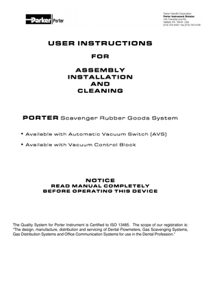 USER INSTRUCTIONS FOR ASSEMBLY INSTALLATION AND CLEANING  PORTER S c a v e n g e r R u b b e r G o o d s S y s t e m  Available with Automatic Vacuum Switch (AVS)  Available with Vacuum Control Block  NOTICE READ MANUAL COMPLETELY BEFORE OPERATING THIS DEVICE  The Quality System for Porter Instrument is Certified to ISO 13485. The scope of our registration is: “The design, manufacture, distribution and servicing of Dental Flowmeters, Gas Scavenging Systems, Gas Distribution Systems and Office Communication Systems for use in the Dental Profession.”  