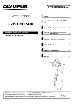 OPERATION MANUAL  INSTRUCTIONS  EVIS EXERA lll COLONOVIDEOSCOPE  Symbols  1  Important Information - Please Read Before Use  2  Chapter 1  Checking the Package Contents  11  Chapter 2  Instrument Nomenclature and Specifications  15  Chapter 3  Preparation and Inspection  25  Chapter 4  Operation  57  Chapter 5  Troubleshooting  79  OLYMPUS CF-H190L/I  Appendix  Refer to the endoscope’s companion manual, the “REPROCESSING MANUAL” with your endoscope model listed on the cover, for reprocessing information. USA: CAUTION: Federal law restricts this device to sale by or on the order of a physician.  89  
