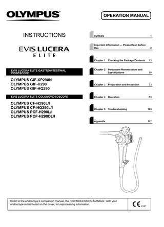 OPERATION MANUAL  INSTRUCTIONS  EVIS LUCERA ELITE GASTROINTESTINAL VIDEOSCOPE  Symbols  1  Important Information - Please Read Before Use  2  Chapter 1  Checking the Package Contents  13  Chapter 2  Instrument Nomenclature and Specifications  19  OLYMPUS GIF-XP290N OLYMPUS GIF-H290 OLYMPUS GIF-HQ290  Chapter 3  Preparation and Inspection  33  EVIS LUCERA ELITE COLONOVIDEOSCOPE  Chapter 4  Operation  73  OLYMPUS CF-H290L/I OLYMPUS CF-HQ290L/I OLYMPUS PCF-H290L/I OLYMPUS PCF-H290DL/I  Chapter 5  Troubleshooting  103  Appendix  Refer to the endoscope’s companion manual, the “REPROCESSING MANUAL” with your endoscope model listed on the cover, for reprocessing information.  117  