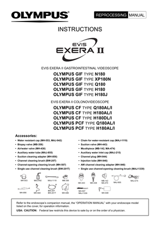 INSTRUCTIONS  EVIS EXERA II GASTROINTESTINAL VIDEOSCOPE  OLYMPUS GIF TYPE N180 OLYMPUS GIF TYPE XP180N OLYMPUS GIF TYPE Q180 OLYMPUS GIF TYPE H180 OLYMPUS GIF TYPE H180J EVIS EXERA II COLONOVIDEOSCOPE  OLYMPUS CF TYPE Q180AL/I OLYMPUS CF TYPE H180AL/I OLYMPUS CF TYPE H180DL/I OLYMPUS PCF TYPE Q180AL/I OLYMPUS PCF TYPE H180AL/I Accessories: • Water resistant cap (MH-553, MAJ-942)  • Chain for water-resistant cap (MAJ-1119)  • Biopsy valve (MB-358)  • Suction valve (MH-443)  • Air/water valve (MH-438)  • Mouthpiece (MB-142, MA-474)  • Auxiliary water tube (MAJ-855)  • Auxiliary water inlet cap (MAJ-215)  • Suction cleaning adapter (MH-856)  • Channel plug (MH-944)  • Channel cleaning brush (BW-20T)  • Injection tube (MH-946)  • Channel-opening cleaning brush (MH-507)  • AW channel cleaning adapter (MH-948)  • Single use channel cleaning brush (BW-201T)  • Single use channel-opening cleaning brush (MAJ-1339)  MH-553  MAJ-942  MAJ-1119  MB-358 MH-443  MH-856  MH-944  BW-20T BW-201T  MH-946  MH-507 MAJ-1339  MH-438  MB-142 MA-474  MAJ-855  MAJ-215  MH-948  Refer to the endoscope’s companion manual, the “OPERATION MANUAL” with your endoscope model listed on the cover, for operation information. USA: CAUTION: Federal law restricts this device to sale by or on the order of a physician.  