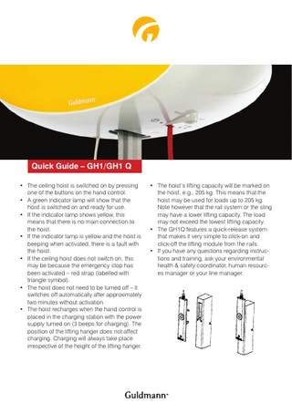 Quick Guide – GH1/GH1 Q • The ceiling hoist is switched on by pressing one of the buttons on the hand control. • A green indicator lamp will show that the hoist is switched on and ready for use. • If the indicator lamp shows yellow, this means that there is no main connection to the hoist. • If the indicator lamp is yellow and the hoist is beeping when activated, there is a fault with the hoist. • If the ceiling hoist does not switch on, this may be because the emergency stop has been activated – red strap (labelled with triangle symbol). • The hoist does not need to be turned off – it switches off automatically after approximately two minutes without activation. • The hoist recharges when the hand control is placed in the charging station with the power supply turned on (3 beeps for charging). The position of the lifting hanger does not affect charging. Charging will always take place irrespective of the height of the lifting hanger.  • The hoist’s lifting capacity will be marked on the hoist, e.g., 205 kg. This means that the hoist may be used for loads up to 205 kg. Note however that the rail system or the sling may have a lower lifting capacity. The load may not exceed the lowest lifting capacity. • The GH1Q features a quick-release system that makes it very simple to click-on and click-off the lifting module from the rails. • If you have any questions regarding instructions and training, ask your environmental health & safety coordinator, human resources manager or your line manager.  