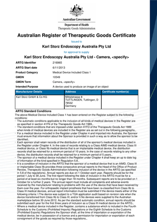 Australian Register of Therapeutic Goods Certificate Issued to  Karl Storz Endoscopy Australia Pty Ltd for approval to supply  Karl Storz Endoscopy Australia Pty Ltd - Camera, <specify> ARTG Identifier  216965  ARTG Start date  6/11/2013  Product Category  Medical Device Included Class 1  GMDN  10549  GMDN Term  Camera, <specify>  Intended Purpose  A device used to produce an image of an object  Manufacturer Details  Address  Karl Storz GmbH & Co KG  Mittelstrasse 8 TUTTLINGEN, Tuttlingen, D 78532 Germany  Certificate number(s)  ARTG Standard Conditions The above Medical Device Included Class 1 has been entered on the Register subject to the following conditions: · The automatic conditions applicable to the inclusion of all kinds of medical devices in the Register are as specified in section 41FN of the Therapeutic Goods Act 1989., · The standard conditions that are imposed under section 41FO of the Therapeutic Goods Act 1989 when kinds of medical devices are included in the Register are as set out in the following paragraphs., · For a medical device included in the Register under Chapter 4 and imported into Australia, the Sponsor must ensure that information about the Sponsor is provided in such a way as to allow the sponsor to be identified., · Each sponsor shall retain records of the distribution of all of the sponsor's medical devices included in the Register under Chapter 4. In the case of records relating to a Class AIMD medical device, Class III medical device, or Class IIb medical device that is an implantable medical device, the distribution records shall be retained for a minimum period of 10 years. In the case of records relating to any other device, the distribution records shall be retained for a minimum period of 5 years., · The sponsor of a medical device included in the Register under Chapter 4 shall keep an up to date log of information of the kind specified in Regulation 5.8., · It is a condition of inclusion in the ARTG that the sponsor of a medical device that is an AIMD, Class III or implantable Class IIb provides three consecutive annual reports to the Head of the Office of Product Review, Therapeutic Goods Administration following inclusion of the device in the ARTG (as specified in 5.8 of the regulations). Annual reports are due on 1 October each year. Reports should be for the period 1 July to 30 June. The first report following the date of inclusion in the ARTG must be for a period of at least six months but no longer than 18 months. Subsequent reports are to be provided on 1 October for a further 2 years. The annual report must include all complaints and adverse events received by the manufacturer relating to problems with the use of the device that have been received by them over the year. For orthopaedic implant prosthesis that have been re-classified from Class IIb to Class III medical devices, annual report information must be submitted if the device meets either of the following criteria: I.The device was subject to a TGA application audit based on revision rate when the device transitioned from Class IIb to Class III; and/or II.No devices were supplied to the Australian marketplace before 30 June 2012. As per the standard automatic condition, annual reports should be submitted each year for the first three years of inclusion as a Class III medical device on the ARTG., · Where a medical device included in the Register, contains a substance which is included in the Fourth Schedule to the Customs (Prohibited Imports) Regulations or the Eighth Schedule to the Customs (Prohibited Exports) Regulations the Sponsor shall, at the time of importation or exportation of the medical device, be in possession of a licence and a permission for importation or exportation of each consignment of the goods as required by those regulations.,  