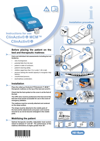 Installation procedure  1 Instructions for use  ClinActiv® + MCM™ ClinActiv® + >  >  Before placing the patient on the bed and therapeutic mattress  5  Carry out individual risk assessments including but not limited to: •  risk of entrapment,  •  potential falls from the bed,  •  patient in state of confusion,  •  patient’s learning ability,  •  children (aged less than 12 or under 1.46 m tall),  •  persons lacking the mental capacity to recognize risky actions,  •  unauthorized persons,  •  bed/mattress combination.  3  4 = Click  7  Installation Place the rolled up ClinActiv® +/ClinActiv® + MCM™ therapeutic mattress on the top of the bed and unroll it. Check that the foot symbol on the cover is at the foot of the bed. The CPR valve must be positioned at the foot end of the bed and must remain accessible for use in the event of emergency deflation. The mattress must be correctly attached and centered on the sleep surface. The straps must be attached to the mobile parts of the bed and the attachments and power cord must be secured so as not be become entangled in the mobile parts.  >  2  Mobilizing the patient Optimal therapeutic benefits: Adjustable head section raised to between 0° and 45°. The performance of the mattress diminishes at angles greater than 45°.  *166438*  6 10  8 9  Use Indication  Contraindication • • •  atypical anatomy unstable fracture of the spine cervical or skeletal traction.  