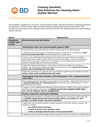 Training Checklist: Best Practices for Cleaning Alaris™ System Devices  This checklist is designed as a tool for clinical personnel after viewing the Proper Cleaning Techniques for the Alaris™ Pump module video and Alaris System Cleaning Best Practices Tip Sheet. This checklist can also serve as an ongoing review and reinforcement for Best practices for cleaning Alaris System devices.  Name: Employees Initials upon review  Department: Reinforcement and description  Cleaning the case-use recommended cleaners ONLY A recommended, approved cleaning solution is being used on the Alaris System. I understand when wiping down all exposed surfaces (except the IUI connectors) to NOT use an oversaturated cloth and have squeezed out excess liquid. I know to use a dedicated soft-bristled brush to clean the case to remove any visible residue and may be used to clean narrow or hard-to-reach areas. I do not use the same brush used on the case to clean the IUI connectors to avoid inadvertently transfer the cleaner or contaminants to the electrical contacts. I follow the cleaner manufacturer’s instructions on the time to leave it on the device surface. I do not allow the cleaner to collect on the instrument, then remove the cleaner using a soft cloth dampened with water. I follow the instructions to clean the Air in Line detector inside the pump module as needed, using a cotton swab moistened with only water.  Cleaning the Inter Unit Interface (IUI)Connectors-70% isopropyl alcohol (IPA) ONLY When cleaning both IUI connectors on the sides of each module, I apply 70% IPA directly to a separate dedicated IUI cleaning brush and to prevent cross-contamination, I do not dip the brush into the IPA. I realize to avoid accidental fluid deposits on the connectors, to NOT use any spray cleaners anywhere near the IUI connectors and NEVER ALLOW ANY CLEANER OTHER THAN 70% IPA TO CONTACT THE IUI CONNECTORS.  Drying, Inspection and Proper Handling I understand the importance of allowing all modules and IUI connectors to thoroughly dry and DO NOT attach devices that have not fully dried to one another as “wet mating” can hinder proper instrument operation. I realize part of the cleaning process includes inspection of all Alaris System modules. My inspection includes: •  any visible external damage  •  cracked or broken door, handle or latch  •  cracks or damage inside the door of each pump module  I realize part of the cleaning process includes inspection of the IUI connectors on both sides  1 of 2  