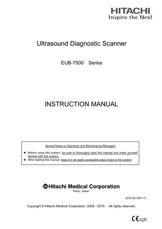 Ultrasound Diagnostic Scanner EUB-7500  Series  INSTRUCTION MANUAL  Special Notes to Operators and Maintenance Managers ★ Before using this system, be sure to thoroughly read this manual and make yourself familiar with this system. ★ After reading this manual, keep it in an easily accessible place close to the system.  Tokyo, Japan Q1E-EA1001-11  Copyright © Hitachi Medical Corporation. 2006 - 2010.  All rights reserved.  