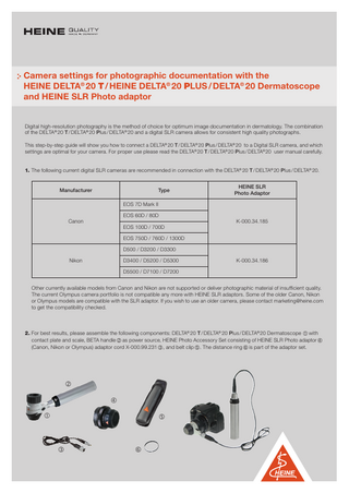 Camera settings for photographic documentation with the HEINE DELTA® 20 T / HEINE DELTA® 20 PLUS / DELTA® 20 Dermatoscope and HEINE SLR Photo adaptor Digital high-resolution photography is the method of choice for optimum image documentation in dermatology. The combination of the DELTA® 20 T / DELTA® 20 Plus / DELTA® 20 and a digital SLR camera allows for consistent high quality photographs. This step-by-step guide will show you how to connect a DELTA® 20 T / DELTA® 20 Plus / DELTA® 20 to a Digital SLR camera, and which settings are optimal for your camera. For proper use please read the DELTA® 20 T / DELTA® 20 Plus / DELTA® 20 user manual carefully. 1. The following current digital SLR cameras are recommended in connection with the DELTA® 20 T / DELTA® 20 Plus / DELTA® 20.  Manufacturer  Type  HEINE SLR Photo Adaptor  EOS 7D Mark II EOS 60D / 80D  Canon  EOS 100D / 700D  K-000.34.185  EOS 750D / 760D / 1300D D500 / D3200 / D3300 Nikon  D3400 / D5200 / D5300  K-000.34.186  D5500 / D7100 / D7200 Other currently available models from Canon and Nikon are not supported or deliver photographic material of insufficient quality. The current Olympus camera portfolio is not compatible any more with HEINE SLR adaptors. Some of the older Canon, Nikon or Olympus models are compatible with the SLR adaptor. If you wish to use an older camera, please contact marketing@heine.com to get the compatibility checked.  2. F  or best results, please assemble the following components: DELTA® 20 T / DELTA® 20 Plus / DELTA® 20 Dermatoscope  with contact plate and scale, BETA handle  as power source, HEINE Photo Accessory Set consisting of HEINE SLR Photo adaptor  (Canon, Nikon or Olympus) adaptor cord X-000.99.231 , and belt clip . The distance ring  is part of the adaptor set.           1  