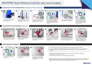 EASYSPRAY Quick Reference Guide (for open wound surgery) Instructions for Circulating Nurse | EasySpray Pressure Regulator 1  2  Insert 9V battery into the EASYSPRAY pressure regulator device.  3  Connect EASYSPRAY device to IV pole or cart rail using the clamps on the back of the device.  4  Use suitable connection tube to connect the EASYSPRAY device to medical air (ranging 3.5 – 7 bar / 50 – 100 psi).  5  Connect Spray Set filters to EASYSPRAY device. Connect the blue filter (pressure line) to the blue female luer connector and the clear filter (sensor line) to the male luer connector.  6  Turn the on/off switch on the front side of the EASYSPRAY to the ON (I) position.  Check the gauge on the EASYSPRAY device for the appropriate pressure range of 1.5-2.0 bars (21.5-28.5 psi). Adjust pressure setting by turning the pressure control knob.  Instructions for Scrub Nurse | Spray Set 1  2  Prepare TISSEEL Fibrin Sealant according to the instructions in the package insert.  3  Firmly attach the spray head to the nozzle of the syringes.  4  Fasten the pull strap to the double syringe system to assure the spray head is tightly secured.  5  Fit the connection tube of the spray set to the luer-lock connector on the underside of the spray head.  6  Attach the clip (on the end of the sensor line) by sliding it into the grooves located on the top of the syringe plunger.  Pass the assembled applicator to the surgeon for spray application. Pass the end of the connection tube with the sterile filters to the circulating nurse.  Instructions for Surgeon 1  2  3  The use of TISSEEL Fibrin Sealant is restricted to experienced surgeons who have been trained in the use of TISSEEL. In order to ensure optimal safe use of TISSEEL by spray application, apply a minimum spray distance of 10 cm and a maximum spray pressure of 2.0 bar (28.5 psi) to minimize the potential risk of air or gas embolism, tissue rupture, or air or gas entrapment with compression.  The EASYSPRAY device will continue to emit gas for a brief period after the thumb is removed from the clip/plunger. This delay helps to avoid clogging of the spray head. For full prescribing information about Tisseel, contact your local sales representative Confirm (verbally) the actual pressure with OR personel.  Spray from a distance of 10 – 15 cm for optimum results.  To activate the flow of gas occlude the opening in the clip center with thumb. To begin application, gently depress the syringe plunger.  Caution: Any application of pressurized gas may be associated with a potential risk of air or gas embolism, tissue rupture or air or gas entrapment with compression, which may be life threatening. Be sure to take appropriate measures to address these risks by observing the recommended minimum spraying distance and the maximum pressure provided in the appropriate spray set instructions for use.  