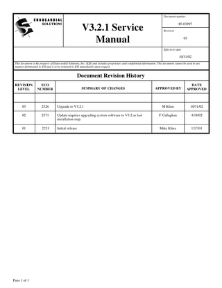 Document number  V3.2.1 Service Manual  85-03997 Revision  03 Effectivity date  10/31/02 This document is the property of Endocardial Solutions, Inc. (ESI) and includes proprietary and confidential information. This document cannot be used in any manner detrimental to ESI and is to be returned to ESI immediately upon request.  Document Revision History REVISION LEVEL  ECO NUMBER  03  2326  Upgrade to V3.2.1  02  2371  01  2253  Page 1 of 1  APPROVED BY  DATE APPROVED  M Kline  10/31/02  Update requires upgrading system software to V3.2 as last installation step.  F Callaghan  4/18/02  Initial release  Mike Kline  12/7/01  SUMMARY OF CHANGES  