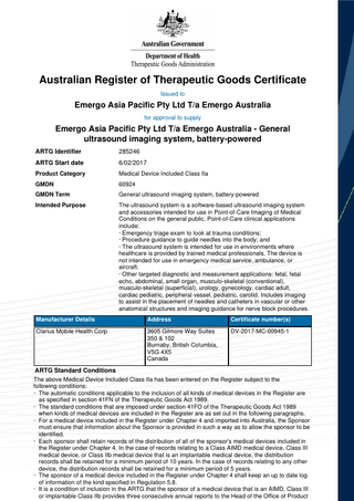 Australian Register of Therapeutic Goods Certificate Issued to  Emergo Asia Pacific Pty Ltd T/a Emergo Australia for approval to supply  Emergo Asia Pacific Pty Ltd T/a Emergo Australia - General ultrasound imaging system, battery-powered ARTG Identifier  285246  ARTG Start date  6/02/2017  Product Category  Medical Device Included Class IIa  GMDN  60924  GMDN Term  General ultrasound imaging system, battery-powered  Intended Purpose  The ultrasound system is a software-based ultrasound imaging system and accessories intended for use in Point-of-Care Imaging of Medical Conditions on the general public. Point-of-Care clinical applications include: · Emergency triage exam to look at trauma conditions; · Procedure guidance to guide needles into the body; and · The ultrasound system is intended for use in environments where healthcare is provided by trained medical professionals. The device is not intended for use in emergency medical service, ambulance, or aircraft. · Other targeted diagnostic and measurement applications: fetal, fetal echo, abdominal, small organ, musculo-skeletal (conventional), musculo-skeletal (superficial), urology, gynecology, cardiac adult, cardiac pediatric, peripheral vessel, pediatric, carotid. Includes imaging to assist in the placement of needles and catheters in vascular or other anatomical structures and imaging guidance for nerve block procedures.  Manufacturer Details  Address  Certificate number(s)  Clarius Mobile Health Corp  3605 Gilmore Way Suites 350 & 102 Burnaby, British Columbia, V5G 4X5 Canada  DV-2017-MC-00945-1  ARTG Standard Conditions The above Medical Device Included Class IIa has been entered on the Register subject to the following conditions: · The automatic conditions applicable to the inclusion of all kinds of medical devices in the Register are as specified in section 41FN of the Therapeutic Goods Act 1989. · The standard conditions that are imposed under section 41FO of the Therapeutic Goods Act 1989 when kinds of medical devices are included in the Register are as set out in the following paragraphs. · For a medical device included in the Register under Chapter 4 and imported into Australia, the Sponsor must ensure that information about the Sponsor is provided in such a way as to allow the sponsor to be identified. · Each sponsor shall retain records of the distribution of all of the sponsor's medical devices included in the Register under Chapter 4. In the case of records relating to a Class AIMD medical device, Class III medical device, or Class IIb medical device that is an implantable medical device, the distribution records shall be retained for a minimum period of 10 years. In the case of records relating to any other device, the distribution records shall be retained for a minimum period of 5 years. · The sponsor of a medical device included in the Register under Chapter 4 shall keep an up to date log of information of the kind specified in Regulation 5.8. · It is a condition of inclusion in the ARTG that the sponsor of a medical device that is an AIMD, Class III or implantable Class IIb provides three consecutive annual reports to the Head of the Office of Product  