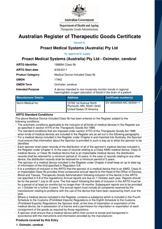 Australian Register of Therapeutic Goods Certificate Issued to  Proact Medical Systems (Australia) Pty Ltd for approval to supply  Proact Medical Systems (Australia) Pty Ltd - Oximeter, cerebral ARTG Identifier  188884 Class IIb  ARTG Start date  6/09/2011  Product Category:  Medical Device Included Class IIb  GMDN  17942  GMDN Term  Oximeter, cerebral  Intended Purpose  A device intended to non-invasively monitor trends in regional haemoglobin oxygen saturation of blood in the brain of a patient.  Manufacturer Details  Address  Certificate number(s)  Nonin Medical Inc  13700 1st Avenue North Plymouth, MN, 55441-5443 United States Of America  DV-20050505-MC-003391-1  ARTG Standard Conditions The above Medical Device Included Class IIb has been entered on the Register subject to the following conditions: · The automatic conditions applicable to the inclusion of all kinds of medical devices in the Register are as specified in section 41FN of the Therapeutic Goods Act 1989. · The standard conditions that are imposed under section 41FO of the Therapeutic Goods Act 1989 when kinds of medical devices are included in the Register are as set out in the following paragraphs. · For a medical device included in the Register under Chapter 4 and imported into Australia, the Sponsor must ensure that information about the Sponsor is provided in such a way as to allow the sponsor to be identified. · Each sponsor shall retain records of the distribution of all of the sponsor's medical devices included in the Register under Chapter 4. In the case of records relating to a Class AIMD medical device, Class III medical device, or Class IIb medical device that is an implantable medical device, the distribution records shall be retained for a minimum period of 10 years. In the case of records relating to any other device, the distribution records shall be retained for a minimum period of 5 years. · The sponsor of a medical device included in the Register under Chapter 4 shall keep an up to date log of information of the kind specified in Regulation 5.8. · It is a condition of inclusion in the ARTG that the sponsor of a medical device that is an AIMD, Class III or implantable Class IIb provides three consecutive annual reports to the Head of the Office of Devices, Blood and Tissues, Therapeutic Goods Administration following inclusion of the device in the ARTG. (as specified in 5.8 of the regulations) Annual reports are due on 1 October each year. Reports should be for the period 1 July to 30 June. The first report following the date of inclusion in the ARTG must be for a period of at least six months but no longer than 18 months. Subsequent reports are to be provided on 1 October for a further 2 years. The annual report must include all complaints received by the manufacturer relating to problems with the use of the device that have been received by them over the year. · Where a medical device included in the Register, contains a substance which is included in the Fourth Schedule to the Customs (Prohibited Imports) Regulations or the Eighth Schedule to the Customs (Prohibited Exports) Regulations the Sponsor shall, at the time of importation or exportation of the medical device, be in possession of a licence and a permission for importation or exportation of each consignment of the goods as required by those regulations. · A sponsor shall ensure that a medical device within their control is stored and transported in accordance with the instructions and information provided by the manufacturer.  Products covered by this Entry 1. Oximeter, cerebral  