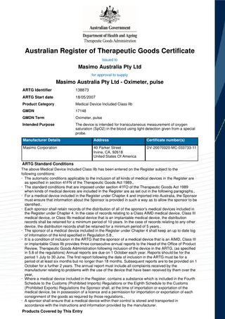Australian Register of Therapeutic Goods Certificate Issued to  Masimo Australia Pty Ltd for approval to supply  Masimo Australia Pty Ltd - Oximeter, pulse ARTG Identifier  138873  ARTG Start date  18/05/2007  Product Category  Medical Device Included Class IIb  GMDN  17148  GMDN Term  Oximeter, pulse  Intended Purpose  The device is intended for transcutaneous measurement of oxygen saturation (SpO2) in the blood using light detection given from a special probe.  Manufacturer Details  Address  Certificate number(s)  Masimo Corporation  40 Parker Street Irvine, CA, 92618 United States Of America  DV-20070320-MC-033733-11  ARTG Standard Conditions The above Medical Device Included Class IIb has been entered on the Register subject to the following conditions: · The automatic conditions applicable to the inclusion of all kinds of medical devices in the Register are as specified in section 41FN of the Therapeutic Goods Act 1989., · The standard conditions that are imposed under section 41FO of the Therapeutic Goods Act 1989 when kinds of medical devices are included in the Register are as set out in the following paragraphs., · For a medical device included in the Register under Chapter 4 and imported into Australia, the Sponsor must ensure that information about the Sponsor is provided in such a way as to allow the sponsor to be identified., · Each sponsor shall retain records of the distribution of all of the sponsor's medical devices included in the Register under Chapter 4. In the case of records relating to a Class AIMD medical device, Class III medical device, or Class IIb medical device that is an implantable medical device, the distribution records shall be retained for a minimum period of 10 years. In the case of records relating to any other device, the distribution records shall be retained for a minimum period of 5 years., · The sponsor of a medical device included in the Register under Chapter 4 shall keep an up to date log of information of the kind specified in Regulation 5.8., · It is a condition of inclusion in the ARTG that the sponsor of a medical device that is an AIMD, Class III or implantable Class IIb provides three consecutive annual reports to the Head of the Office of Product Review, Therapeutic Goods Administration following inclusion of the device in the ARTG. (as specified in 5.8 of the regulations) Annual reports are due on 1 October each year. Reports should be for the period 1 July to 30 June. The first report following the date of inclusion in the ARTG must be for a period of at least six months but no longer than 18 months. Subsequent reports are to be provided on 1 October for a further 2 years. The annual report must include all complaints received by the manufacturer relating to problems with the use of the device that have been received by them over the year, · Where a medical device included in the Register, contains a substance which is included in the Fourth Schedule to the Customs (Prohibited Imports) Regulations or the Eighth Schedule to the Customs (Prohibited Exports) Regulations the Sponsor shall, at the time of importation or exportation of the medical device, be in possession of a licence and a permission for importation or exportation of each consignment of the goods as required by those regulations., · A sponsor shall ensure that a medical device within their control is stored and transported in accordance with the instructions and information provided by the manufacturer.  Products Covered by This Entry  