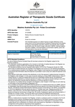 Australian Register of Therapeutic Goods Certificate Issued to  Masimo Australia Pty Ltd for approval to supply  Masimo Australia Pty Ltd - Pulse Co-oximeter ARTG Identifier  157479  ARTG Start date  3/12/2008  Product Category  Medical Device Included Class IIb  GMDN  46201  GMDN Term  Pulse Co-oximeter  Intended Purpose  The intended purpose is to detect hypoxia (oxygen deficiency at the tissue level) via the transcutaneous multiwave measurement and display of carboxy-haemoglobin saturation (SpCO) and typically other related parameters such as arterial oxygen saturation (SpO2), methaemoglobin saturation (SpMet), and haemoglobin concentration (SpHb); pulse rate and haematocrit may also be calculated.  Manufacturer Details  Address  Certificate number(s)  Masimo Corporation  40 Parker Street Irvine, CA, 92618 United States Of America  DV-20070320-MC-033733-11  ARTG Standard Conditions The above Medical Device Included Class IIb has been entered on the Register subject to the following conditions: · The automatic conditions applicable to the inclusion of all kinds of medical devices in the Register are as specified in section 41FN of the Therapeutic Goods Act 1989., · The standard conditions that are imposed under section 41FO of the Therapeutic Goods Act 1989 when kinds of medical devices are included in the Register are as set out in the following paragraphs., · For a medical device included in the Register under Chapter 4 and imported into Australia, the Sponsor must ensure that information about the Sponsor is provided in such a way as to allow the sponsor to be identified., · Each sponsor shall retain records of the distribution of all of the sponsor's medical devices included in the Register under Chapter 4. In the case of records relating to a Class AIMD medical device, Class III medical device, or Class IIb medical device that is an implantable medical device, the distribution records shall be retained for a minimum period of 10 years. In the case of records relating to any other device, the distribution records shall be retained for a minimum period of 5 years., · The sponsor of a medical device included in the Register under Chapter 4 shall keep an up to date log of information of the kind specified in Regulation 5.8., · It is a condition of inclusion in the ARTG that the sponsor of a medical device that is an AIMD, Class III or implantable Class IIb provides three consecutive annual reports to the Head of the Office of Product Review, Therapeutic Goods Administration following inclusion of the device in the ARTG. (as specified in 5.8 of the regulations) Annual reports are due on 1 October each year. Reports should be for the period 1 July to 30 June. The first report following the date of inclusion in the ARTG must be for a period of at least six months but no longer than 18 months. Subsequent reports are to be provided on 1 October for a further 2 years. The annual report must include all complaints received by the manufacturer relating to problems with the use of the device that have been received by them over the year, · Where a medical device included in the Register, contains a substance which is included in the Fourth Schedule to the Customs (Prohibited Imports) Regulations or the Eighth Schedule to the Customs (Prohibited Exports) Regulations the Sponsor shall, at the time of importation or exportation of the medical device, be in possession of a licence and a permission for importation or exportation of each consignment of the goods as required by those regulations., · A sponsor shall ensure that a medical device within their control is stored and transported in  