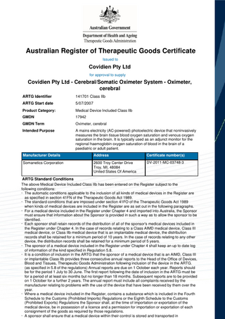 Australian Register of Therapeutic Goods Certificate Issued to  Covidien Pty Ltd for approval to supply  Covidien Pty Ltd - Cerebral/Somatic Oximeter System - Oximeter, cerebral ARTG Identifier  141701 Class IIb  ARTG Start date  5/07/2007  Product Category:  Medical Device Included Class IIb  GMDN  17942  GMDN Term  Oximeter, cerebral  Intended Purpose  A mains electricity (AC-powered) photoelectric device that noninvasively measures the brain tissue blood oxygen saturation and venous oxygen saturation in the brain. It is typically used as an adjunct monitor for the regional haemoglobin oxygen saturation of blood in the brain of a paediatric or adult patient.  Manufacturer Details  Address  Certificate number(s)  Somanetics Corporation  2600 Troy Center Drive Troy, MI, 48084 United States Of America  DV-2011-MC-03748-3  ARTG Standard Conditions The above Medical Device Included Class IIb has been entered on the Register subject to the following conditions: · The automatic conditions applicable to the inclusion of all kinds of medical devices in the Register are as specified in section 41FN of the Therapeutic Goods Act 1989. · The standard conditions that are imposed under section 41FO of the Therapeutic Goods Act 1989 when kinds of medical devices are included in the Register are as set out in the following paragraphs. · For a medical device included in the Register under Chapter 4 and imported into Australia, the Sponsor must ensure that information about the Sponsor is provided in such a way as to allow the sponsor to be identified. · Each sponsor shall retain records of the distribution of all of the sponsor's medical devices included in the Register under Chapter 4. In the case of records relating to a Class AIMD medical device, Class III medical device, or Class IIb medical device that is an implantable medical device, the distribution records shall be retained for a minimum period of 10 years. In the case of records relating to any other device, the distribution records shall be retained for a minimum period of 5 years. · The sponsor of a medical device included in the Register under Chapter 4 shall keep an up to date log of information of the kind specified in Regulation 5.8. · It is a condition of inclusion in the ARTG that the sponsor of a medical device that is an AIMD, Class III or implantable Class IIb provides three consecutive annual reports to the Head of the Office of Devices, Blood and Tissues, Therapeutic Goods Administration following inclusion of the device in the ARTG. (as specified in 5.8 of the regulations) Annual reports are due on 1 October each year. Reports should be for the period 1 July to 30 June. The first report following the date of inclusion in the ARTG must be for a period of at least six months but no longer than 18 months. Subsequent reports are to be provided on 1 October for a further 2 years. The annual report must include all complaints received by the manufacturer relating to problems with the use of the device that have been received by them over the year. · Where a medical device included in the Register, contains a substance which is included in the Fourth Schedule to the Customs (Prohibited Imports) Regulations or the Eighth Schedule to the Customs (Prohibited Exports) Regulations the Sponsor shall, at the time of importation or exportation of the medical device, be in possession of a licence and a permission for importation or exportation of each consignment of the goods as required by those regulations. · A sponsor shall ensure that a medical device within their control is stored and transported in  