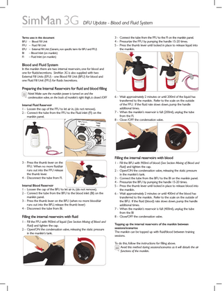 SimMan 3G  DFU Update - Blood and Fluid System  Terms uses in this document BFU – Blood Fill Unit FFU – Fluid Fill Unit EFU – External Fill Unit (Generic, non specific term for BFU and FFU) BI – Blood Inlet (on manikin) FI – Fluid Inlet (on manikin)  3 - Connect the tube from the FFU to the FI on the manikin panel. 4 - Pressurize the FFU by pumping the handle 15-20 times. 5 - Press the thumb lever until locked in place to release liquid into the manikin.  Blood and Fluid System In the manikin there are two internal reservoirs, one for blood and one for fluids/secretions. SimMan 3G is also supplied with two External Fill Units (EFU) - one Blood Fill Unit (BFU) for blood and one Fluid Fill Unit (FFU) for fluids /secretions.  SimMan 3G  SimMan 3G Fluid Fill Unit  Fluid Fill Unit  Preparing the Internal Reservoirs for fluid and blood filling Note! Make sure the manikin power is turned on and the 		 condensation valve, on the back of manikin’s right thigh, is closed /OFF Internal Fluid Reservoir 1 - Loosen the cap of the FFU to let air in, (do not remove). 2 - Connect the tube from the FFU to the Fluid inlet (FI) on the manikin panel. Air / CO2 Inlet  Fluid Inlet  6 - Wait approximately 2 minutes or until 200ml of the liquid has transferred to the manikin. Refer to the scale on the outside of the FFU. If the fluid rate slows down, pump the handle additional times. 7 - When the manikin’s reservoir is full (200ml), unplug the tube from the FI. 8 - Close /OFF the condensation valve. Blood Inlet  Blood Outlet  SimMan 3G Fluid Fill Unit  Filling the internal reservoirs with blood 3 - Press the thumb lever on the FFU. When no more fluid/air runs out into the FFU release the thumb lever. 4 - Disconnect the tube from FI. Internal Blood Reservoir 1 - Loosen the cap of the BFU to let air in, (do not remove). 2 - Connect the tube from the BFU to the blood inlet (BI) on the manikin panel. 3 - Press the thumb lever on the BFU (when no more blood/air runs out into the BFU, release the thumb lever) 4 - Disconnect the tube from BI. SimMan 3G Fluid Fill Unit  Filling the internal reservoirs with fluid 1 - Fill the FFU with 900ml of liquid (See Section Mixing of Blood and Fluid) and tighten the cap. 2 - Open/ON the condensation valve, releasing the static pressure in the manikin’s tank.  1 - Fill the BFU with 900ml of blood (See Section Mixing of Blood and Fluid) and tighten the cap. 2 - Open/ON the condensation valve, releasing the static pressure in the manikin’s tank. 3 - Connect the tube from the BFU to the BI on the manikin panel. 4 - Pressurize the BFU by pumping the handle 15-20 times. 5 - Press the thumb lever until locked in place to release blood into the manikin. 6 - Wait approximately 2 minutes or until 400ml of the blood has transferred to the manikin. Refer to the scale on the outside of the BFU. If the fluid (blood) rate slows down, pump the handle additional times. 7 - When the manikin’s reservoir is full (400ml), unplug the tube from the BI 8 - Close/OFF the condensation valve. Topping up the internal reservoirs of the manikin between sessions/scenarios The manikin can be topped up with fluid/blood between training sessions. To do this, follow the instructions for filling above. Avoid this method during sessions/scenarios as it will disturb the air functions of the manikin.  