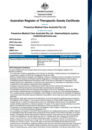 Australian Register of Therapeutic Goods Certificate Issued to  Fresenius Medical Care Australia Pty Ltd for approval to supply  Fresenius Medical Care Australia Pty Ltd - Haemodialysis system, institutional/home-use ARTG Identifier  257513  ARTG Start date  25/08/2015  Product Category  Medical Device Included Class IIb  GMDN  58131  GMDN Term  Haemodialysis system, institutional/home-use  Intended Purpose  The device is designed for extracorporeal blood purification procedures.  Manufacturer Details  Address  Certificate number(s)  030529-WEBE-5MYVXN Fresenius Medical Care AG & Co KGaA Else Kroner Strasse 1 Bad Homburg, Bad Homburg, D-61352 Germany  ARTG Standard Conditions The above Medical Device Included Class IIb has been entered on the Register subject to the following conditions: · The automatic conditions applicable to the inclusion of all kinds of medical devices in the Register are as specified in section 41FN of the Therapeutic Goods Act 1989., · Where a medical device included in the Register, contains a substance which is included in the Fourth Schedule to the Customs (Prohibited Imports) Regulations or the Eighth Schedule to the Customs (Prohibited Exports) Regulations the Sponsor shall, at the time of importation or exportation of the medical device, be in possession of a licence and a permission for importation or exportation of each consignment of the goods as required by those regulations., · A sponsor shall ensure that a medical device within their control is stored and transported in accordance with the instructions and information provided by the manufacturer., · The standard conditions that are imposed under section 41FO of the Therapeutic Goods Act 1989 when kinds of medical devices are included in the Register are as set out in the following paragraphs., · For a medical device included in the Register under Chapter 4 and imported into Australia, the Sponsor must ensure that information about the Sponsor is provided in such a way as to allow the sponsor to be identified., · Each sponsor shall retain records of the distribution of all of the sponsor's medical devices included in the Register under Chapter 4. In the case of records relating to a Class AIMD medical device, Class III medical device, or Class IIb medical device that is an implantable medical device, the distribution records shall be retained for a minimum period of 10 years. In the case of records relating to any other device, the distribution records shall be retained for a minimum period of 5 years., · The sponsor of a medical device included in the Register under Chapter 4 shall keep an up to date log of information of the kind specified in Regulation 5.8., · It is a condition of inclusion in the ARTG that the sponsor of a medical device that is an AIMD, Class III or implantable Class IIb provides three consecutive annual reports to the Head of the Office of Product Review, Therapeutic Goods Administration following inclusion of the device in the ARTG (as specified in 5.8 of the regulations). Annual reports are due on 1 October each year. Reports should be for the period 1 July to 30 June. The first report following the date of inclusion in the ARTG must be for a period of at least six months but no longer than 18 months. Subsequent reports are to be provided on 1 October for a further 2 years. The annual report must include all complaints and adverse events received by the manufacturer relating to problems with the use of the device that have been received by them over the year. For orthopaedic implant prosthesis that have been re-classified from Class IIb to Class III medical devices, annual report information must be submitted if the device meets either of the  