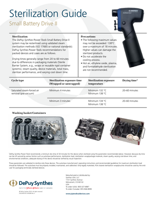 Sterilization Guide Small Battery Drive II Sterilization The DePuy Synthes Power Tools Small Battery Drive II system may be resterilized using validated steam sterilization methods (ISO 17665 or national standards). DePuy Synthes Power Tools recommendations for packed devices and cases are as follows. Drying times generally range from 20 to 60 minutes due to differences in packaging materials (Sterile Barrier System, e.g., wraps or reusable rigid container systems), steam quality, device materials, total mass, sterilizer performance, and varying cool down time.  Precautions • The following maximum values may not be exceeded: 138°C over a maximum of 18 minutes. Higher values can damage the sterilized products. • Do not accelerate the cooling process. • Hot air, ethylene oxide, plasma, and formaldehyde sterilization are not recommended.  Cycle type  Sterilization exposure time (Wrapped or unwrapped)  Sterilization exposure temperature  Drying time*  Saturated steam-forced air removal (pre-vacuum)  Minimum 4 minutes  Minimum 132 °C Minimum 138 °C  20–60 minutes  Minimum 3 minutes  Minimum 134 °C Minimum 138 °C  20–60 minutes  Washing basket/Containers  DePuy Synthes Power Tools recommends a minimum dry time of 20 minutes for this device when sterilized using the parameters recommended above. However, because dry time can be infl uenced by various factors such as autoclave performance, sterilization load, sterilization wrap/package materials, steam quality, varying cool-down time, and environmental conditions, adequate drying of this device should be verified by visual inspection.  *  These parameters are validated to sterilize only these devices. The autoclave manufacturer’s operating instructions and recommended guidelines for maximum sterilization load should be followed. The autoclave must be properly installed, maintained, and calibrated. Only legally marketed, FDA cleared sterilization wrap/pouches should be used by the enduser for packaging terminally sterilized devices.  Manufactured or distributed by: Synthes USA, LLC 1101 Synthes Avenue Monument, CO 80132 USA To order (USA): 800-327-6887 To order (Canada): 855-946-8999 © DePuy Synthes 2020. All rights reserved. DSUS/PWT/0714/0048 Rev 3  www.jnjmedicaldevices.com  