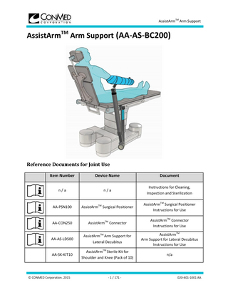 AssistArmTM Arm Support  Table of Contents 1.  Introduction ... 3 1.1.  Definitions ... 3  1.1.1.  Security Notice ... 3  1.1.2.  Symbols Used ... 4  1.2.  Schematic Presentation of the Product ... 5  1.2.1.  Overview of the AssistArmTM Arm Support... 5  1.2.2.  AssistArmTM Sterile Kit... 6  1.3.  Preliminary Safety Notice ... 6  2.  General Warnings ... 7  3.  Using the Device ... 8  4.  3.1.  At All Times ... 8  3.2.  Installing the Device ... 9  3.2.1.  Installing the AssistArmTM Surgical Positioner ... 11  3.2.2.  Installing the AssistArmTM Surgical Positioner’s Drape ... 11  3.2.3.  Preparing the Patient's Limb ... 12  3.2.4.  Installing the Limb on the AssistArmTM Arm Support ... 13  3.2.5.  Installing the AssistArmTM Arm Support... 15  3.3.  Manipulations ... 16  3.4.  Uninstalling the device... 17  Cleaning and sterilization ... 17 4.1.  General... 17  4.2.  Cleaning... 18  4.3.  Sterilization ... 18  5.  Storage ... 18  6.  Inspection... 18  © CONMED Corporation. 2015  - 2 / 171 -  020-401-1001 AA  