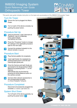 IM8000 Imaging System Quick Reference User Guide  Orthopaedic Tower This quick user guide includes instruction on the basic set up procedure of the IM8000 Orthopaedic Tower  Turn On Tower 1.1  Ensure the Cart is plugged into Mains Power.  2.2  Turn on each of the device consoles, by pushing the power button.  Procedure Set Up 3.3  3  Using touchscreen, enter Username & Password, Log on to Medicap, Enter patient details  2  3  (See Medicap User Guide)  4.4  5.5  4  Press the “Procedure” button to change the settings to the applicable procedure type for the next case. Connect the wireless footswitch to the shaver console (if required)  9  2  Procedure Start 6.6  Plug Camera paddle into receptacle.  7.4 7 4  Insert Light Guide into receptacle by pushing locking lever to the left and inserting light guide post.  8.8  4  9.9  4  Once the Camera and Light Guide are connected to the Scope perform White Balance by pressing button “1” on the Camera. Alternatively this can be done by pressing the White Balance button on the camera console. Connect other relevant accessories to the corresponding consoles.  9  2  4  8  6  2 7 2  2  (i.e. Shaver Handpeice, Tubing set)  Procedure Completed Disconnect all accessories plugged into consoles (i.e. Camera, Light Guide, etc.)  System Shut Down Turn off each of the device consoles, by pushing the power button. 2  5  CONMED PH 1800 238 238  
