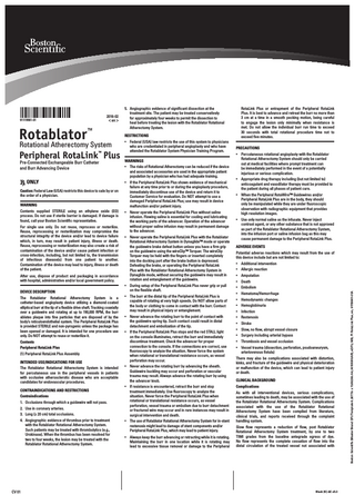 Rotablator™  RESTRICTIONS  Rotational Atherectomy System  • Federal (USA) law restricts the use of this system to physicians who are credentialed in peripheral angioplasty and who have attended the Rotablator System Physician Training Program.  Peripheral RotaLink Plus WARNINGS ™  Pre-Connected Exchangeable Burr Catheter and Burr Advancing Device  ONLY Caution: Federal Law (USA) restricts this device to sale by or on the order of a physician. WARNING Contents supplied STERILE using an ethylene oxide (EO) process. Do not use if sterile barrier is damaged. If damage is found, call your Boston Scientific representative. For single use only. Do not reuse, reprocess or resterilize. Reuse, reprocessing or resterilization may compromise the structural integrity of the device and/or lead to device failure which, in turn, may result in patient injury, illness or death. Reuse, reprocessing or resterilization may also create a risk of contamination of the device and/or cause patient infection or cross-infection, including, but not limited to, the transmission of infectious disease(s) from one patient to another. Contamination of the device may lead to injury, illness or death of the patient.  • The risks of Rotational Atherectomy can be reduced if the device and associated accessories are used in the appropriate patient population by a physician who has had adequate training. • If the Peripheral RotaLink Plus shows evidence of mechanical failure at any time prior to or during the angioplasty procedure, immediately discontinue use of the device and return it to Customer Service for evaluation. Do NOT attempt to use a damaged Peripheral RotaLink Plus; use may result in device malfunction and/or patient injury. • Never operate the Peripheral RotaLink Plus without saline infusion. Flowing saline is essential for cooling and lubricating the working parts of the advancer. Operation of the advancer without proper saline infusion may result in permanent damage to the advancer.  After use, dispose of product and packaging in accordance with hospital, administrative and/or local government policy.  • Never operate the Peripheral RotaLink Plus with the Rotablator Rotational Atherectomy System in Dynaglide™ mode or operate the guidewire brake defeat button unless you have a firm grip on the guidewire using the wireClip™ Torquer. The wireClip Torquer may be held with the fingers or inserted completely into the docking port after the brake button is depressed. Defeating the brake, or operating the Peripheral RotaLink Plus with the Rotablator Rotational Atherectomy System in Dynaglide mode, without securing the guidewire may result in rotation and entanglement of the guidewire.  DEVICE DESCRIPTION  • During setup of the Peripheral RotaLink Plus never grip or pull on the flexible shaft.  The Rotablator Rotational Atherectomy System is a catheter-based angioplasty device utilizing a diamond-coated elliptical burr at the tip of a flexible drive shaft. Tracking coaxially over a guidewire and rotating at up to 190,000 RPM, the burr ablates plaque into fine particles that are disposed of by the body’s reticuloendothelial system. The Peripheral RotaLink Plus is provided STERILE and non-pyrogenic unless the package has been opened or damaged. It is intended for one procedure use only. Do NOT attempt to reuse or resterilize it. Contents Peripheral RotaLink Plus (1) Peripheral RotaLink Plus Assembly INTENDED USE/INDICATIONS FOR USE The Rotablator Rotational Atherectomy System is intended for percutaneous use in the peripheral vessels in patients with occlusive atherosclerotic disease who are acceptable candidates for endovascular procedures. CONTRAINDICATIONS AND RESTRICTIONS Contraindications 1. Occlusions through which a guidewire will not pass. 2. Use in coronary arteries. 3. Long (≥ 20 cm) total occlusions. 4. Angiographic evidence of thrombus prior to treatment with the Rotablator Rotational Atherectomy System. Such patients may be treated with thrombolytics (e.g., Urokinase). When the thrombus has been resolved for two to four weeks, the lesion may be treated with the Rotablator Rotational Atherectomy System.  CV 01  • The burr at the distal tip of the Peripheral RotaLink Plus is capable of rotating at very high speeds. Do NOT allow parts of the body or clothing to come in contact with the burr. Contact may result in physical injury or entanglement. • Never advance the rotating burr to the point of contact with the guidewire spring tip. Such contact could result in distal detachment and embolization of the tip. • If the Peripheral RotaLink Plus stops and the red STALL light on the console illuminates, retract the burr and immediately discontinue treatment. Check the advancer for proper connection to the console. If the connections are correct, use fluoroscopy to analyze the situation. Never force the system when rotational or translational resistance occurs, as vessel perforation may occur. • Never advance the rotating burr by advancing the sheath. Guidewire buckling may occur and perforation or vascular trauma may result. Always advance the rotating burr by using the advancer knob. • If resistance is encountered, retract the burr and stop treatment immediately. Use fluoroscopy to analyze the situation. Never force the Peripheral RotaLink Plus when rotational or translational resistance occurs, as vessel perforation, vessel trauma or embolism due to burr detachment or fractured wire may occur and in rare instances may result in surgical intervention and death. • The use of Rotablator Rotational Atherectomy System for in-stent restenosis might lead to damage of stent components and/or Peripheral RotaLink Plus, which may lead to patient injury. • A  lways keep the burr advancing or retracting while it is rotating. Maintaining the burr in one location while it is rotating may lead to excessive tissue removal or damage to the Peripheral  RotaLink Plus or entrapment of the Peripheral RotaLink Plus. It is best to advance and retreat the burr no more than 3 cm at a time in a smooth pecking motion, being careful to engage the lesion only minimally when resistance is met. Do not allow the individual burr run time to exceed 30 seconds with total rotational procedure time not to exceed five minutes. PRECAUTIONS • Percutaneous rotational angioplasty with the Rotablator Rotational Atherectomy System should only be carried out at medical facilities where prompt treatment can be immediately performed in the event of a potentially injurious or serious complication. • Appropriate drug therapy including (but not limited to) anticoagulant and vasodilator therapy must be provided to the patient during all phases of patient care. • When the Peripheral RotaWire™ Guidewires and/or Peripheral RotaLink Plus are in the body, they should only be manipulated while they are under fluoroscopic observation with radiographic equipment that provides high resolution images. • Use only normal saline as the infusate. Never inject contrast agent, or any other substance that is not approved as part of the Rotablator Rotational Atherectomy System, into the infusion port or saline infusion bag as this may cause permanent damage to the Peripheral RotaLink Plus. ADVERSE EVENTS Potential adverse reactions which may result from the use of this device include but are not limited to: • Additional intervention • Allergic reaction • Amputation • Death • Embolism • Hematoma/Hemorrhage • Hemodynamic changes • Hemoglobinuria • Infection • Restenosis • Stroke • Slow, no flow, abrupt vessel closure • Surgery including arterial bypass • Thrombosis and vessel occlusion • Vessel trauma (dissection, perforation, psudoaneurysm, arteriovenous fistula) There may also be complications associated with distortion, kinks, and fracture of the guidewire and physical deterioration or malfunction of the device, which can lead to patient injury or death. CLINICAL BACKGROUND Complications As with all interventional devices, serious complications, sometimes leading to death, may be associated with the use of the Rotablator Rotational Atherectomy System. Complications associated with the use of the Rotablator Rotational Atherectomy System have been compiled from literature, clinical trials, and reports received through the complaint handling system. Slow flow represents a reduction of flow, post Rotablator Rotational Atherectomy System treatment, by one to two TIMI grades from the baseline antegrade egress of dye. No flow represents the complete cessation of flow into the distal circulation of the treated vessel not associated with  Black (K) ∆E ≤5.0  Boston Scientific (Master Brand DFU Template 8.2677in x 11.6929in A4, 90105918AR), eDFU, MB, PI RotaLink Plus, en, 91119961-01A  2016-02 < en >  91119961-01  5. Angiographic evidence of significant dissection at the treatment site. The patient may be treated conservatively for approximately four weeks to permit the dissection to heal before treating the lesion with the Rotablator Rotational Atherectomy System.  