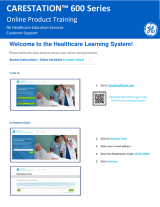 CARESTATION™ 600 Series Online Product Training GE Healthcare Education Services Customer Support  Welcome to the Healthcare Learning System! Please follow the steps below to access your online training modules. Access Instructions – follow the below 6 simple steps!  1) Go to:  1. Go to: hls.gehealthcare.com  OR SCAN QR CODE to go to the Healthcare Learning System  2) Redeem Code:  2. Click on Redeem Code 3. Enter your e-mail address 4. Enter the Redemption Code: GEHC-CS600 5. Click Continue  