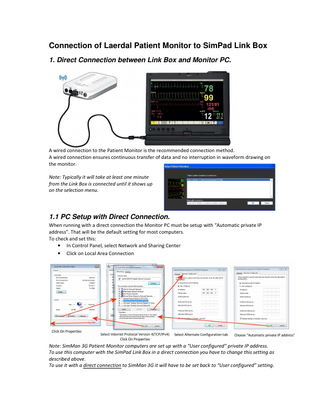 Connection of Laerdal Patient Monitor to SimPad Link Box 1. Direct Connection between Link Box and Monitor PC.  A wired connection to the Patient Monitor is the recommended connection method. A wired connection ensures continuous transfer of data and no interruption in waveform drawing on the monitor. Note: Typically it will take at least one minute from the Link Box is connected until it shows up on the selection menu.  1.1 PC Setup with Direct Connection. When running with a direct connection the Monitor PC must be setup with “Automatic private IP address”. That will be the default setting for most computers. To check and set this: • In Control Panel, select Network and Sharing Center • Click on Local Area Connection  Note: SimMan 3G Patient Monitor computers are set up with a “User configured” private IP address. To use this computer with the SimPad Link Box in a direct connection you have to change this setting as described above. To use it with a direct connection to SimMan 3G it will have to be set back to “User configured” setting.  