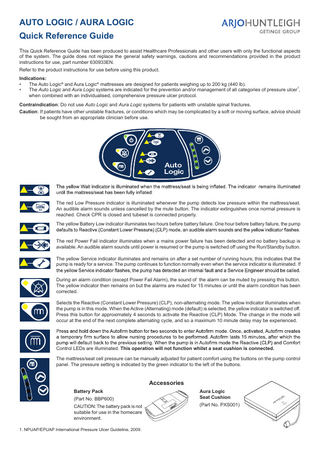 AUTO LOGIC / AURA LOGIC Quick Reference Guide This Quick Reference Guide has been produced to assist Healthcare Professionals and other users with only the functional aspects of the system. The guide does not replace the general safety warnings, cautions and recommendations provided in the product instructions for use, part number 630933EN. Refer to the product instructions for use before using this product. Indications: • The Auto Logic® and Aura Logic® mattresses are designed for patients weighing up to 200 kg (440 lb). 1 • The Auto Logic and Aura Logic systems are indicated for the prevention and/or management of all categories of pressure ulcer , when combined with an individualised, comprehensive pressure ulcer protocol. Contraindication: Do not use Auto Logic and Aura Logic systems for patients with unstable spinal fractures. Caution: If patients have other unstable fractures, or conditions which may be complicated by a soft or moving surface, advice should be sought from an appropriate clinician before use.  The red Low Pressure indicator is illuminated whenever the pump detects low pressure within the mattress/seat. An audible alarm sounds unless cancelled by the mute button. The indicator extinguishes once normal pressure is reached. Check CPR is closed and tubeset is connected properly. The yellow Battery Low indicator illuminates two hours before battery failure. One hour before battery failure, the pump The red Power Fail indicator illuminates when a mains power failure has been detected and no battery backup is available. An audible alarm sounds until power is resumed or the pump is switched off using the Run/Standby button. The yellow Service indicator illuminates and remains on after a set number of running hours; this indicates that the pump is ready for a service. The pump continues to function normally even when the service indicator is illuminated. If During an alarm condition (except Power Fail Alarm), the sound of the alarm can be muted by pressing this button. The yellow indicator then remains on but the alarms are muted for 15 minutes or until the alarm condition has been corrected. Selects the Reactive (Constant Lower Pressure) (CLP), non-alternating mode. The yellow indicator illuminates when the pump is in this mode. When the Active (Alternating) mode (default) is selected, the yellow indicator is switched off. Press this button for approximately 4 seconds to activate the Reactive (CLP) Mode. The change in the mode will occur at the end of the next complete alternating cycle, and so a maximum 10 minute delay may be experienced.  Control LEDs are illuminated. This operation will not function whilst a seat cushion is connected. The mattress/seat cell pressure can be manually adjusted for patient comfort using the buttons on the pump control panel. The pressure setting is indicated by the green indicator to the left of the buttons.  Accessories Battery Pack (Part No. BBP600) CAUTION: The battery pack is not suitable for use in the homecare environment. 1. NPUAP/EPUAP International Pressure Ulcer Guideline, 2009.  Aura Logic Seat Cushion (Part No. PXS001)  