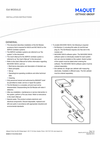 Edi MODULE INSTALLATION INSTRUCTIONS  GENERAL  This document describes installation of the Edi Module accessory that is required for NAVA and NIV NAVA on the SERVO ventilator systems.  The SERVO ventilator systems are referred to as “the system” in this document.   To enable NAVA/NIV NAVA, the following is required:  Edi Module (1) including Edi cable (2) and Edi test plug (3). The Edi Module requires one free slot in the module unit.  NAVA/NIV NAVA software option. The NAVA/NIV NAVA   The User's Manual for the SERVO ventilator system is  software option is individually created for each system  referred to as “the User's Manual” in this document.  and can only be installed on this system. Serial number   Refer to the User's Manual for further information regarding NAVA/NIV NAVA, such as:  Brief device description and description of intended use.  Basic principles.  of the system must be stated when ordering the software. The NAVA/NIV NAVA software option must be ordered separately.  Edi catheter (4). Single-use catheter with measuring   Set-up  electrodes. Available in different sizes. The Edi catheter   Operating/non-operating conditions and other technical  must be ordered separately.  data.  Cleaning.  Only personnel trained and authorized by MAQUET shall be permitted to install, service or repair the system.  The Edi Module is a complete unit and must not be disassembled. Disassembling the Edi Module will make it defective.  After any installation, maintenance or service intervention in the system, perform a Pre-use check. Refer to instructions in the User's Manual.  Special waste: This product contains electronic and electrical components. Discard disposable, replaced and left-over parts in accordance with appropriate industrial and environmental standards.  ©Maquet Critical Care AB | Röntgenvägen 2, SE-171 54 Solna, Sweden, Phone: +46 8 730 73 00, www.maquet.com  MEMBER OF THE GETINGE GROUP  Page 1 (3) Order No: 66 72 322, Revision 01 September 2013  