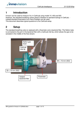 CathLab deadspace  1  21/12/2018/kp  Introduction  Innocor can be used to measure Vo2 in CathLab using model 10, 400 and 500. However, the standard breathing valves doesn’t interface to standard tubings in CathLab, instead standard flowmeters from Hans Rudolph can be used. This document describes typical questions to the CathLab setup.  2  Setup  The standard breathing valve is replaced with a flowmeter and a bacterial filter. The Nafion tube is connected to the port in the bacterial filter with a CathLab inlet tip, which allows the gas to be sampled in the middle of the flow stream.  Nafion gas dryer CathLab inlet tip  OD = 15 mm (ISO)  ID = 15 mm (ISO)  Subject bacterial filter  Mini guide for Innocor in Cathlab.docx  Flowmeter  page 1 of 10  