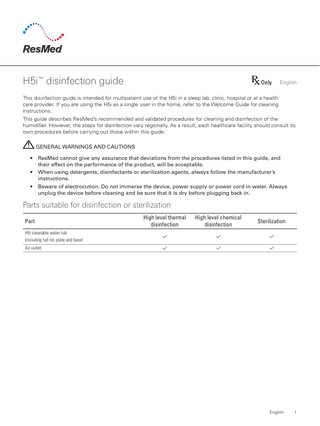 H5i™ disinfection guide  English  This disinfection guide is intended for multipatient use of the H5i in a sleep lab, clinic, hospital or at a health care provider. If you are using the H5i as a single user in the home, refer to the Welcome Guide for cleaning instructions. This guide describes ResMed’s recommended and validated procedures for cleaning and disinfection of the humidifier. However, the steps for disinfection vary regionally. As a result, each healthcare facility should consult its own procedures before carrying out those within this guide. GENERAL WARNINGS AND CAUTIONS • • •  ResMed cannot give any assurance that deviations from the procedures listed in this guide, and their effect on the performance of the product, will be acceptable. When using detergents, disinfectants or sterilization agents, always follow the manufacturer’s instructions. Beware of electrocution. Do not immerse the device, power supply or power cord in water. Always unplug the device before cleaning and be sure that it is dry before plugging back in.  Parts suitable for disinfection or sterilization Part  High level thermal disinfection  High level chemical disinfection  Sterilization  H5i cleanable water tub (including tub lid, plate and base) Air outlet  English  1  