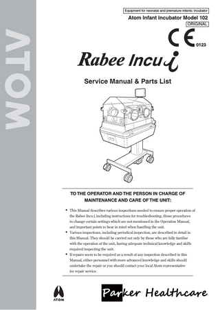 Equipment for neonatal and premature infants: Incubator  Atom Infant Incubator Model 102 ORIGINAL  0123  Service Manual & Parts List  TO THE OPERATOR AND THE PERSON IN CHARGE OF MAINTENANCE AND CARE OF THE UNIT:  • This Manual describes various inspections needed to ensure proper operation of •  the Rabee Incu i, including instructions for troubleshooting, those procedures to change certain settings which are not mentioned in the Operation Manual, and important points to bear in mind when handling the unit. Various inspections, including periodical inspection, are described in detail in  •  this Manual. They should be carried out only by those who are fully familiar with the operation of the unit, having adequate technical knowledge and skills required inspecting the unit. If repairs seem to be required as a result of any inspection described in this Manual, either personnel with more advanced knowledge and skills should undertake the repair or you should contact your local Atom representative for repair service.  
