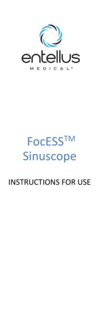 FocESSTM Sinuscope Instructions for Use Table of contents 1. 1.1 1.2 2. 3. 4. 5. 5.1 5.2 5.3 5.4 6. 6.1 6.2 7. 8. 8.1 8.2  8.5 9. 10. 11. 12. 13. 14. 15.  About this document ... 1 Purpose ... 1 Symbols used ... 1 Intended use ... 2 Safety information ... 2 Testing, handling and maintenance ... 3 Description ... 3 Construction ... 3 Markings... 3 Available designs and sizes ... 3 Combinable products ... 3 Preparation for use... 4 Visual inspection and function check ... 4 Provisioning... 4 Use ... 5 Processing ... 5 Safe storage and transport... 5 Cleaning and disinfection ... 5 Manual cleaning / pre-cleaning and chemical disinfection ... 5 Machine cleaning and thermal disinfection ... 6 Removing deposits from optical end surfaces... 7 Sterilization ... 7 Steam sterilization (autoclaving) ... 7 Fractionated pre-vacuum method ... 7 Gravitation method ... 8 Hydrogen peroxide sterilization (STERRAD® method) 8 Ethylene oxide sterilization...8 Special precautions: Pathogens of Transmissible Spongiform Encephalopathy ... 8 Processing restrictions ... 8 Assembly... 9 Disassembly ... 10 Storage... 10 Service and maintenance... 10 Accessories / spare parts ... 11 Disposal ... 11 Symbols ... 11  1.  About this document  8.3  8.4  1.1 Purpose This document describes the correct handling and function of the rigid endoscope, as well as recommended processing methods. This document may not be used to carry out endoscopic examinations or surgeries, nor may it be used for training purposes. The respective current version of this document can be requested from Entellus Medical. If you as the user of this endoscope believe that you require more detailed information regarding the product's use and maintenance, please contact your representative.  1.2 Symbols used The following symbols are used in this document to make it easier for you to access the information: Instructions for preventing personal injury  Instructions for preventing material damage Information to facilitate understanding or workflow optimization  1     Prerequisite    Instruction   3260-001-rC May 2016  