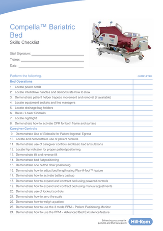 Compella™ Bariatric Bed Skills Checklist Staff Signature: Trainer: Date:  Perform the following. Bed Operations 1. Locate power cords 2. Locate IntelliDrive handles and demonstrate how to stow 3. Demonstrate patient helper trapeze movement and removal (if available) 4. Locate equipment sockets and line managers 5. Locate drainage bag holders 6. Raise / Lower Siderails 7. Locate nightlight 8. Demonstrate how to activate CPR for both frame and surface Caregiver Controls 9. Demonstrate Use of Siderails for Patient Ingress/ Egress 10. Locate and demonstrate use of patient controls 11. Demonstrate use of caregiver controls and basic bed articulations 12. Locate hip indicator for proper patient positioning 13. Demonstrate tilt and reverse tilt 14. Demonstrate bed flat positioning 15. Demonstrate one button chair positioning 16. Demonstrate how to adjust bed length using Flex-A-foot™ feature 17. Demonstrate how to activate battery backup 18. Demonstrate how to expand and contract bed using powered controls 19. Demonstrate how to expand and contract bed using manual adjustments 20. Demonstrate use of lockout controls 21. Demonstrate how to zero the scale 22. Demonstrate how to weigh a patient 23. Demonstrate how to use the 3 mode PPM – Patient Positioning Monitor 24. Demonstrate how to use the PPM – Advanced Bed Exit silence feature  COMPLETED  