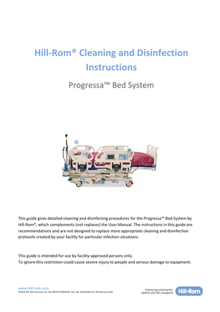 Hill-Rom® Cleaning and Disinfection Instructions Progressa™ Bed System  This guide gives detailed cleaning and disinfecting procedures for the Progressa™ Bed System by Hill-Rom®, which complements (not replaces) the User Manual. The instructions in this guide are recommendations and are not designed to replace more appropriate cleaning and disinfection protocols created by your facility for particular infection situations.  This guide is intended for use by facility-approved persons only. To ignore this restriction could cause severe injury to people and serious damage to equipment.  www.hill-rom.com ©2016 HillRom Services, Inc. ALL RIGHTS RESERVED. Doc. No: 5EN125823-01, 09 February 2016  