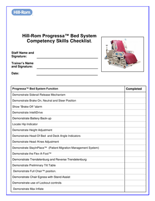 ®  Hill-Rom Progressa™ Bed System Competency Skills Checklist . Staff Name and Signature: Trainer’s Name and Signature: Date:  Progressa™ Bed System Function Demonstrate Siderail Release Mechanism Demonstrate Brake On, Neutral and Steer Position Show “Brake Off “alarm Demonstrate IntelliDrive Demonstrate Battery Back-up Locate Hip Indicator Demonstrate Height Adjustment Demonstrate Head Of Bed and Deck Angle Indicators Demonstrate Head /Knee Adjustment Demonstrate StayInPlace™ (Patient Migration Management System) Demonstrate the Flex-A-Foot™ Demonstrate Trendelenburg and Reverse Trendelenburg Demonstrate Preliminary Tilt Table Demonstrate Full Chair™ position. Demonstrate Chair Egress with Stand Assist Demonstrate use of Lockout controls Demonstrate Max Inflate  Completed  